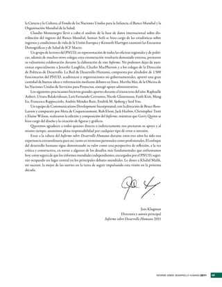 la Ciencia y la Cultura, el Fondo de las Naciones Unidas para la Infancia, el Banco Mundial y la
Organización Mundial de la Salud.
    Claudio Montenegro llevó a cabo el análisis de la base de datos internacional sobre dis-
tribución del ingreso del Banco Mundial, Suman Seth se hizo cargo de las estadísticas sobre
ingresos y condiciones de vida de la Unión Europea y Kenneth Harttgen examinó las Encuestas
Demográficas y de Salud de ICF Macro.
    Un grupo de lectores del PNUD, en representación de todas las oficinas regionales y de políti-
cas, además de muchos otros colegas cuya enumeración resultaría demasiado extensa, prestaron
su valiosísima colaboración durante la elaboración de este Informe. No podemos dejar de men-
cionar especialmente a Jennifer Laughlin, Charles MacPherson y a los colegas de la Dirección
de Políticas de Desarrollo. La Red de Desarrollo Humano, compuesta por alrededor de 1.500
funcionarios del PNUD, académicos y organizaciones no gubernamentales, aportó una gran
cantidad de buenas ideas e información mediante debates en línea. Martha Mai, de la Oficina de
las Naciones Unidas de Servicios para Proyectos, entregó apoyo administrativo.
    Los siguientes practicantes hicieron grandes aportes durante el transcurso del año: Raphaelle
Aubert, Uttara Balakrishnan, Luis Fernando Cervantes, Nicole Glanemann, Faith Kim, Meng
Lu, Francesca Rappocciolo, Andrés Méndez Ruiz, Fredrik M. Sjoberg y Seol Yoo.
    Un equipo de Communications Development Incorporated, con la dirección de Bruce Ross-
Larson y compuesto por Meta de Coquereaumont, Rob Elson, Jack Harlow, Christopher Trott
y Elaine Wilson, realizaron la edición y composición del Informe, mientras que Gerry Quinn se
hizo cargo del diseño y la creación de figuras y gráficos.
    Queremos agradecer a todos quienes directa o indirectamente nos prestaron su apoyo y al
mismo tiempo, asumimos plena responsabilidad por cualquier tipo de error u omisión.
    Estar a la cabeza del Informe sobre Desarrollo Humano durante estos tres años ha sido una
experiencia extraordinaria para mí, tanto en términos personales como profesionales. El enfoque
del desarrollo humano sigue demostrando su valor como una perspectiva de reflexión, a la vez
crítica y constructiva, en torno a algunos de los desafíos más fundamentales que enfrentamos
hoy; estoy segura de que los informes mundiales independientes, encargados por el PNUD, segui-
rán ocupando un lugar central en los principales debates mundiales. Le deseo a Khalid Malik,
mi sucesor, la mejor de las suertes en la tarea de seguir impulsando esta visión en la próxima
década.




                                                                                  Jeni Klugman
                                                                    Directora y autora principal
                                                         Informe sobre Desarrollo Humano 2011




                                                                                              INFORME SOBRE DESARROLLO HUMANO 2011   vii
 