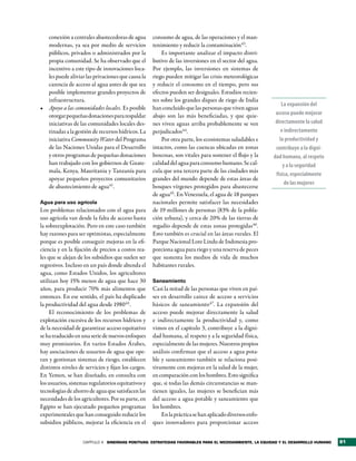 conexión a centrales abastecedoras de agua        consumo de agua, de las operaciones y el man-
   modernas, ya sea por medio de servicios           tenimiento y reducir la contaminación43.
   públicos, privados o administrados por la             Es importante analizar el impacto distri-
   propia comunidad. Se ha observado que el          butivo de las inversiones en el sector del agua.
   incentivo a este tipo de innovaciones loca-       Por ejemplo, las inversiones en sistemas de
   les puede aliviar las privaciones que causa la    riego pueden mitigar las crisis meteorológicas
   carencia de acceso al agua antes de que sea       y reducir el consumo en el tiempo, pero sus
   posible implementar grandes proyectos de          efectos pueden ser desiguales. Estudios recien-
   infraestructura.                                  tes sobre los grandes diques de riego de India
                                                                                                             La expansión del
•	 Apoyo a las comunidades locales. Es posible       han concluido que las personas que viven aguas
   otorgar pequeñas donaciones para respaldar        abajo son las más beneficiadas, y que quie-          acceso puede mejorar
   iniciativas de las comunidades locales des-       nes viven aguas arriba probablemente se ven          directamente la salud
   tinadas a la gestión de recursos hídricos. La     perjudicados44.                                         e indirectamente
   iniciativa Community Water del Programa               Por otra parte, los ecosistemas saludables e       la productividad y
   de las Naciones Unidas para el Desarrollo         intactos, como las cuencas ubicadas en zonas         contribuye a la digni­
   y otros programas de pequeñas donaciones          boscosas, son vitales para sostener el flujo y la   dad humana, al respeto
   han trabajado con los gobiernos de Guate-         calidad del agua para consumo humano. Se cal-            y a la seguridad
   mala, Kenya, Mauritania y Tanzanía para           cula que una tercera parte de las ciudades más
                                                                                                          física, especialmente
   apoyar pequeños proyectos comunitarios            grandes del mundo depende de estas áreas de
                                                                                                               de las mujeres
   de abastecimiento de agua41.                      bosques vírgenes protegidos para abastecerse
                                                     de agua45. En Venezuela, el agua de 18 parques
Agua para uso agrícola                               nacionales permite satisfacer las necesidades
Los problemas relacionados con el agua para          de 19 millones de personas (83% de la pobla-
uso agrícola van desde la falta de acceso hasta      ción urbana), y cerca de 20% de las tierras de
la sobreexplotación. Pero en este caso también       regadío depende de estas zonas protegidas46.
hay razones para ser optimistas, especialmente       Esto también es crucial en las áreas rurales. El
porque es posible conseguir mejoras en la efi-       Parque Nacional Lore Lindu de Indonesia pro-
ciencia y en la fijación de precios a costos rea-    porciona agua para riego y una reserva de peces
les que se alejan de los subsidios que suelen ser    que sustenta los medios de vida de muchos
regresivos. Incluso en un país donde abunda el       habitantes rurales.
agua, como Estados Unidos, los agricultores
utilizan hoy 15% menos de agua que hace 30           Saneamiento
años, para producir 70% más alimentos que            Casi la mitad de las personas que viven en paí-
entonces. En ese sentido, el país ha duplicado       ses en desarrollo carece de acceso a servicios
la productividad del agua desde 1980 42 .            básicos de saneamiento 47. La expansión del
     El reconocimiento de los problemas de           acceso puede mejorar directamente la salud
explotación excesiva de los recursos hídricos y      e indirectamente la productividad y, como
de la necesidad de garantizar acceso equitativo      vimos en el capítulo 3, contribuye a la digni-
se ha traducido en una serie de nuevos enfoques      dad humana, al respeto y a la seguridad física,
muy promisorios. En varios Estados Árabes,           especialmente de las mujeres. Nuestros propios
hay asociaciones de usuarios de agua que ope-        análisis confirman que el acceso a agua pota-
ran y gestionan sistemas de riesgo, establecen       ble y saneamiento también se relaciona posi-
distintos niveles de servicios y fijan los cargos.   tivamente con mejoras en la salud de la mujer,
En Yemen, se han diseñado, en consulta con           en comparación con los hombres. Esto significa
los usuarios, sistemas regulatorios equitativos y    que, si todas las demás circunstancias se man-
tecnologías de ahorro de agua que satisfacen las     tienen iguales, las mujeres se benefician más
necesidades de los agricultores. Por su parte, en    del acceso a agua potable y saneamiento que
Egipto se han ejecutado pequeños programas           los hombres.
experimentales que han conseguido reducir los            En la práctica se han aplicado diversos enfo-
subsidios públicos, mejorar la eficiencia en el      ques innovadores para proporcionar acceso


                    CAPÍTULO 4 sinergias PositiVas: estrategias FaVorables Para el medioambiente, la equidad y el desarrollo humano   81
 