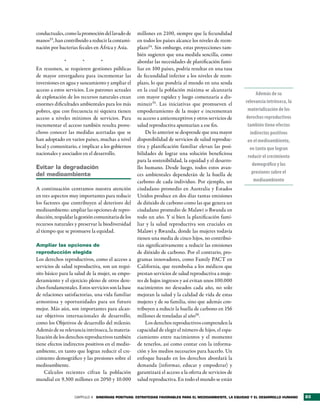 conductuales, como la promoción del lavado de      millones en 2100, siempre que la fecundidad
manos53, han contribuido a reducir la contami-     en todos los países alcance los niveles de reem-
nación por bacterias fecales en África y Asia.     plazo54. Sin embargo, estas proyecciones tam-
                                                   bién sugieren que una medida sencilla, como
              *         *        *                 abordar las necesidades de planificación fami-
En resumen, se requieren gestiones públicas        liar en 100 países, podría resultar en una tasa
de mayor envergadura para incrementar las          de fecundidad inferior a los niveles de reem-
inversiones en agua y saneamiento y ampliar el     plazo, lo que pondría al mundo en una senda
acceso a estos servicios. Los patrones actuales    en la cual la población máxima se alcanzaría
                                                                                                             Además de su
de explotación de los recursos naturales crean     con mayor rapidez y luego comenzaría a dis-
enormes dificultades ambientales para los más      minuir55. Las iniciativas que promueven el           relevancia intrínseca, la
pobres, que con frecuencia ni siquiera tienen      empoderamiento de la mujer e incrementan              materialización de los
acceso a niveles mínimos de servicios. Para        su acceso a anticonceptivos y otros servicios de     derechos reproductivos
incrementar el acceso también resulta prove-       salud reproductiva apuntarían a ese fin.              también tiene efectos
choso conocer las medidas acertadas que se              De lo anterior se desprende que una mayor         indirectos positivos
han adoptado en varios países, muchas a nivel      disponibilidad de servicios de salud reproduc-        en el medioambiente,
local y comunitario, e implicar a los gobiernos    tiva y planificación familiar elevan las posi-         en tanto que logran
nacionales y asociados en el desarrollo.           bilidades de lograr una solución beneficiosa
                                                                                                         reducir el crecimiento
                                                   para la sostenibilidad, la equidad y el desarro-
                                                                                                           demográfico y las
evitar la degradación                              llo humano. Desde luego, todos estos avan-
del medioambiente                                  ces ambientales dependerán de la huella de              presiones sobre el
                                                   carbono de cada individuo. Por ejemplo, un               medioambiente
A continuación centramos nuestra atención          ciudadano promedio en Australia y Estados
en tres aspectos muy importantes para reducir      Unidos produce en dos días tantas emisiones
los factores que contribuyen al deterioro del      de dióxido de carbono como las que genera un
medioambiente: ampliar las opciones de repro-      ciudadano promedio de Malawi o Rwanda en
ducción, respaldar la gestión comunitaria de los   todo un año. Y si bien la planificación fami-
recursos naturales y preservar la biodiversidad    liar y la salud reproductiva son cruciales en
al tiempo que se promueve la equidad.              Malawi y Rwanda, donde las mujeres todavía
                                                   tienen una media de cinco hijos, no contribui-
Ampliar las opciones de                            rán significativamente a reducir las emisiones
reproducción elegida                               de dióxido de carbono. Por el contrario, pro-
Los derechos reproductivos, como el acceso a       gramas innovadores, como Family PACT en
servicios de salud reproductiva, son un requi-     California, que reembolsa a los médicos que
sito básico para la salud de la mujer, su empo-    prestan servicios de salud reproductiva a muje-
deramiento y el ejercicio pleno de otros dere-     res de bajos ingresos y así evitan unos 100.000
chos fundamentales. Estos servicios son la base    nacimientos no deseados cada año, no solo
de relaciones satisfactorias, una vida familiar    mejoran la salud y la calidad de vida de estas
armoniosa y oportunidades para un futuro           mujeres y de su familia, sino que además con-
mejor. Más aún, son importantes para alcan-        tribuyen a reducir la huella de carbono en 156
zar objetivos internacionales de desarrollo,       millones de toneladas al año56.
como los Objetivos de desarrollo del milenio.           Los derechos reproductivos comprenden la
Además de su relevancia intrínseca, la materia-    capacidad de elegir el número de hijos, el espa-
lización de los derechos reproductivos también     ciamiento entre nacimientos y el momento
tiene efectos indirectos positivos en el medio-    de tenerlos, así como contar con la informa-
ambiente, en tanto que logran reducir el cre-      ción y los medios necesarios para hacerlo. Un
cimiento demográfico y las presiones sobre el      enfoque basado en los derechos abordará la
medioambiente.                                     demanda (informar, educar y empoderar) y
    Cálculos recientes cifran la población         garantizará el acceso a la oferta de servicios de
mundial en 9.300 millones en 2050 y 10.000         salud reproductiva. En todo el mundo se están


                   CAPÍTULO 4 sinergias PositiVas: estrategias FaVorables Para el medioambiente, la equidad y el desarrollo humano   83
 