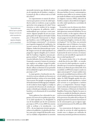ejecutando iniciativas que abordan las opcio-      a las comunidades y el otorgamiento de subsi-
                                     nes de reproducción de hombres y mujeres, y        dios para facilitar el acceso a anticonceptivos,
                                     la mayoría de ellas se enfocan más en el lado      iniciativas para influir en las normas sociales
                                     de la oferta57.                                    por medio de debates con la comunidad (líde-
                                          Los requerimientos en materia de infraes-     res religiosos, maestros, ONG), educación de
                                     tructura para prestar servicios de salud repro-    hombres y mujeres y desarrollo de investigacio-
                                     ductiva suelen ser modestos, ya que se pueden      nes sobre salud reproductiva y actividades de
                                     aprovechar otros programas de salud. Varias        capacitación62 .
                                     iniciativas se valen también de las sinergias           En muchos casos, las alianzas entre distin-
           Hay pruebas que
                                     entre los programas de población, salud y          tos grupos y entre una amplia gama de provee-
        indican que es posible       medioambiente que se ejecutan a nivel comu-        dores generaron numerosos beneficios. En tres
         integrar servicios de       nitario. Algunos ejemplos de esto son el pro-      distritos rurales y en dos tugurios urbanos de
          salud reproductiva         grama piloto de la Agencia de Estados Unidos       Kenya, las familias más pobres recibieron cupo-
            en programas             para el Desarrollo Internacional en Nepal,         nes para pagar servicios de salud reproductiva y
          vigentes dirigidos         que beneficia a unos 14.000 grupos de usua-        de recuperación dirigidos a víctimas de violen-
           por la comunidad          rios de bosques comunitarios58, y la iniciativa    cia de género63. En Viet Nam, una asociación
                                     para la gestión integrada de la población y los    de largo plazo entre el Gobierno y las institu-
                                     recursos costeros de la Fundación PATH en          ciones provinciales de salud con varias ONG
                                     Filipinas. Ambos han demostrado que es posi-       ha conseguido sorprendentes mejoras en la
                                     ble integrar servicios de salud reproductiva en    calidad de los servicios de salud reproductiva,
                                     programas vigentes dirigidos por la comuni-        la prestación de nuevos servicios y la instaura-
                                     dad. En Camboya y Uganda se ejecutan pro-          ción de una red sostenible de capacitación clí-
                                     gramas similares59. Asimismo, ProPeten, orga-      nica en salud reproductiva64.
                                     nización dedicada a frenar la deforestación en          De manera similar, Irán se ha esforzado
                                     Guatemala, aumentó el número de iniciativas        —desde fines de los años 1980— en introdu-
                                     que emplean un enfoque integral de pobla-          cir servicios de salud reproductiva cuando se
                                     ción, salud y medioambiente y que, en solo una     identificó que el crecimiento demográfico ace-
                                     década, influyó en disminuir la tasa promedio      lerado era un obstáculo para el desarrollo. En la
                                     de fecundidad de la región, de 6,8 nacimientos     actualidad, casi 80% de las mujeres casadas usa
                                     por mujer a 4,360.                                 algún anticonceptivo65 y el país también tiene
                                          La mejor gestión y focalización más efec-     una tasa de mortalidad materna inferior en 8%
                                     tiva de los recursos redunda con frecuencia en     a la de Sudáfrica, país con el mismo ingreso per
                                     grandes beneficios, incluso en las zonas donde     cápita. En 2009, Mongolia aprobó una estra-
                                     estos escasean. Por ejemplo, un programa local     tegia nacional de salud reproductiva, incluyó
                                     de fortalecimiento de liderazgo para trabajado-    estos servicios en su presupuesto a mediano
                                     res de la salud en Asuán, Egipto, se tradujo en    plazo y se comprometió a financiar íntegra-
                                     un aumento de la frecuencia de consultas pre-      mente la oferta de anticonceptivos hasta el año
                                     natales e infantiles por trabajador, con enormes   2015. Asimismo, el Ministerio de Salud de la
                                     beneficios en la disminución de la mortalidad      República Democrática Popular Lao puso en
                                     materna61.                                         marcha un modelo de distribución comunita-
                                          Varios gobiernos han reformado los pro-       ria de servicios de planificación familiar en tres
                                     gramas y los marcos de sus políticas para mejo-    de las provincias más pobres del sur del país. El
                                     rar la salud reproductiva. En Bangladesh, la       programa permitió incrementar fuertemente el
                                     tasa de fecundidad cayó de 6,6 nacimientos         uso de anticonceptivos, que en algunas regio-
                                     por mujer en 1975 a 2,4 en 2009. Esta enorme       nes aumentó de menos de 1% a 60% entre 2006
                                     caída se atribuye a la introducción —en            y 200966.
                                     1976— de una importante iniciativa que puso             Las consecuencias de despertar concien-
                                     énfasis en la población y la planificación fami-   cia sobre los servicios de salud reproductiva
                                     liar como parte integral del desarrollo nacio-     cuando estos se adoptan son ratificadas de
                                     nal. Las medidas comprendieron la extensión        manera muy entusiasta por diversas iniciativas.


84   INFORME SOBRE DESARROLLO HUMANO 2011
 