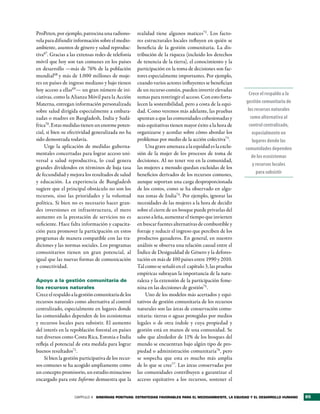 ProPeten, por ejemplo, patrocina una radiono-        realidad tiene algunos matices72 . Los facto-
vela para difundir información sobre el medio-       res estructurales locales influyen en quién se
ambiente, asuntos de género y salud reproduc-        beneficia de la gestión comunitaria. La dis-
tiva67. Gracias a las extensas redes de telefonía    tribución de la riqueza (incluido los derechos
móvil que hoy son tan comunes en los países          de tenencia de la tierra), el conocimiento y la
en desarrollo —más de 76% de la población            participación en la toma de decisiones son fac-
mundial68 y más de 1.000 millones de muje-           tores especialmente importantes. Por ejemplo,
res en países de ingreso mediano y bajo tienen       cuando varios actores influyentes se benefician
hoy acceso a ellas69— un gran número de ini-         de un recurso común, pueden invertir elevadas
                                                                                                           Crece el respaldo a la
ciativas, como la Alianza Móvil para la Acción       sumas para restringir el acceso. Con esto forta-
Materna, entregan información personalizada          lecen la sostenibilidad, pero a costa de la equi-   gestión comunitaria de
sobre salud dirigida especialmente a embara-         dad. Como veremos más adelante, las pruebas          los recursos naturales
zadas o madres en Bangladesh, India y Sudá-          apuntan a que las comunidades cohesionadas y           como alternativa al
frica70. Estas medidas tienen un enorme poten-       más equitativas tienen mayor éxito a la hora de       control centralizado,
cial, si bien su efectividad generalizada no ha      organizarse y acordar sobre cómo abordar los            especialmente en
sido demostrada todavía.                             problemas por medio de la acción colectiva73.           lugares donde las
    Urge la aplicación de medidas guberna-               Una grave amenaza a la equidad es la exclu-     comunidades dependen
mentales concertadas para lograr acceso uni-         sión de la mujer de los procesos de toma de
                                                                                                             de los ecosistemas
versal a salud reproductiva, lo cual genera          decisiones. Al no tener voz en la comunidad,
                                                                                                             y recursos locales
grandes dividendos en términos de baja tasa          las mujeres a menudo quedan excluidas de los
de fecundidad y mejora los resultados de salud       beneficios derivados de los recursos comunes,             para subsistir
y educación. La experiencia de Bangladesh            aunque soportan una carga desproporcionada
sugiere que el principal obstáculo no son los        de los costos, como se ha observado en algu-
recursos, sino las prioridades y la voluntad         nas zonas de India74. Por ejemplo, ignorar las
política. Si bien no es necesario hacer gran-        necesidades de las mujeres a la hora de decidir
des inversiones en infraestructura, el mero          sobre el cierre de un bosque puede privarlas del
aumento en la prestación de servicios no es          acceso a leña, aumentar el tiempo que invierten
suficiente. Hace falta información y capacita-       en buscar fuentes alternativas de combustible y
ción para promover la participación en estos         forraje y reducir el ingreso que perciben de los
programas de manera compatible con las tra-          productos ganaderos. En general, en nuestro
diciones y las normas sociales. Los programas        análisis se observa una relación causal entre el
comunitarios tienen un gran potencial, al            Índice de Desigualdad de Género y la defores-
igual que las nuevas formas de comunicación          tación en más de 100 países entre 1990 y 2010.
y conectividad.                                      Tal como se señaló en el capítulo 3, las pruebas
                                                     empíricas subrayan la importancia de la natu-
Apoyo a la gestión comunitaria de                    raleza y la extensión de la participación feme-
los recursos naturales                               nina en las decisiones de gestión75.
Crece el respaldo a la gestión comunitaria de los        Uno de los modelos más acertados y equi-
recursos naturales como alternativa al control       tativos de gestión comunitaria de los recursos
centralizado, especialmente en lugares donde         naturales son las áreas de conservación comu-
las comunidades dependen de los ecosistemas          nitaria: tierras o aguas protegidas por medios
y recursos locales para subsistir. El aumento        legales o de otra índole y cuya propiedad y
del interés en la repoblación forestal en países     gestión está en manos de una comunidad. Se
tan diversos como Costa Rica, Estonia e India        sabe que alrededor de 11% de los bosques del
refleja el potencial de esta medida para lograr      mundo se encuentran bajo algún tipo de pro-
buenos resultados71.                                 piedad o administración comunitaria76, pero
    Si bien la gestión participativa de los recur-   se sospecha que esta es mucho más amplia
sos comunes se ha acogido ampliamente como           de lo que se cree77. Las áreas conservadas por
un concepto promisorio, un estudio minucioso         las comunidades contribuyen a garantizar el
encargado para este Informe demuestra que la         acceso equitativo a los recursos, sostener el


                    CAPÍTULO 4 sinergias PositiVas: estrategias FaVorables Para el medioambiente, la equidad y el desarrollo humano   85
 