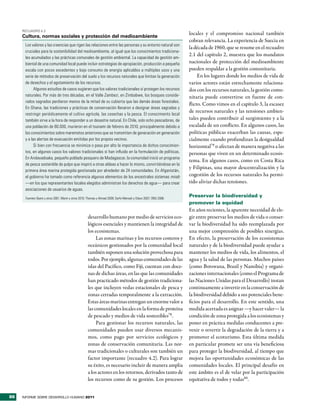RecuadRo 4.2
                                                                                                                   locales y el compromiso nacional también
     Cultura, normas sociales y protección del medioambiente
                                                                                                                   cobran relevancia. La experiencia de Suecia en
      Los valores y las creencias que rigen las relaciones entre las personas y su entorno natural son
                                                                                                                   la década de 1960, que se resume en el recuadro
      cruciales para la sostenibilidad del medioambiente, al igual que los conocimientos tradiciona-
                                                                                                                   2.1 del capítulo 2, muestra que los mandatos
      les acumulados y las prácticas comunales de gestión ambiental. La capacidad de gestión am-
      biental de una comunidad local puede incluir estrategias de apropiación, producción a pequeña                nacionales de protección del medioambiente
      escala con pocos excedentes y bajo consumo de energía aplicables a múltiples usos y una                      pueden respaldar a la gestión comunitaria.
      serie de métodos de preservación del suelo y los recursos naturales que limitan la generación                     En los lugares donde los medios de vida de
      de desechos y el agotamiento de los recursos.                                                                varios actores están estrechamente relaciona-
            Algunos estudios de casos sugieren que los valores tradicionales sí protegen los recursos              dos con los recursos naturales, la gestión comu-
      naturales. Por más de tres décadas, en el Valle Zambezi, en Zimbabwe, los bosques conside-                   nitaria puede convertirse en fuente de con-
      rados sagrados perdieron menos de la mitad de su cubierta que las demás áreas forestales.
                                                                                                                   flicto. Como vimos en el capítulo 3, la escasez
      En Ghana, las tradiciones y prácticas de conservación llevaron a designar áreas sagradas y
                                                                                                                   de recursos naturales y las tensiones ambien-
      restringir periódicamente el cultivo agrícola, las cosechas y la pesca. El conocimiento local
      también sirve a la hora de responder a un desastre natural. En Chile, solo ocho pescadores, de               tales pueden contribuir al surgimiento y a la
      una población de 80.000, murieron en el tsunami de febrero de 2010, principalmente debido a                  escalada de un conflicto. En algunos casos, las
      los conocimientos sobre maremotos anteriores que se transmiten de generación en generación                   políticas públicas exacerban las causas, espe-
      y a las alertas de evacuación emitidas por los propios vecinos.                                              cialmente cuando profundizan la desigualdad
            Si bien con frecuencia se minimiza o pasa por alto la importancia de dichos conocimien-                horizontal79 o afectan de manera negativa a las
      tos, en algunos casos los valores tradicionales sí han influido en la formulación de políticas.              personas que viven en un determinado ecosis-
      En Andavadoaka, pequeño poblado pesquero de Madagascar, la comunidad inició un programa
                                                                                                                   tema. En algunos casos, como en Costa Rica
      de pesca sostenible de pulpo que inspiró a otras aldeas a hacer lo mismo, convirtiéndose en la
                                                                                                                   y Filipinas, una mayor descentralización y la
      primera área marina protegida gestionada por alrededor de 24 comunidades. En Afganistán,
      el gobierno ha tomado como referencia algunos elementos de los ancestrales sistemas mirab                    cogestión de los recursos naturales ha permi-
      —en los que representantes locales elegidos administran los derechos de agua— para crear                     tido aliviar dichas tensiones.
      asociaciones de usuarios de aguas.
      Fuentes: Byers y otros 2001; Marín y otros 2010; Thomas y Ahmad 2009; Sarfo-Mensah y Oduro 2007; ONU 2008.
                                                                                                                   Preservar la biodiversidad y
                                                                                                                   promover la equidad
                                                                                                                   En años recientes, la aparente necesidad de ele-
                                                     desarrollo humano por medio de servicios eco-                 gir entre preservar los medios de vida o conser-
                                                     lógicos esenciales y mantienen la integridad de               var la biodiversidad ha sido reemplazada por
                                                     los ecosistemas.                                              una mejor comprensión de posibles sinergias.
                                                          Las zonas marinas y los recursos costeros y              En efecto, la preservación de los ecosistemas
                                                     oceánicos gestionados por la comunidad local                  naturales y de la biodiversidad puede ayudar a
                                                     también suponen una solución provechosa para                  mantener los medios de vida, los alimentos, el
                                                     todos. Por ejemplo, algunas comunidades de las                agua y la salud de las personas. Muchos países
                                                     islas del Pacífico, como Fiji, cuentan con doce-              (como Botswana, Brasil y Namibia) y organi-
                                                     nas de dichas áreas, en las que las comunidades               zaciones internacionales (como el Programa de
                                                     han practicado métodos de gestión tradiciona-                 las Naciones Unidas para el Desarrollo) instan
                                                     les que incluyen vedas estacionales de pesca y                continuamente a invertir en la conservación de
                                                     zonas cerradas temporalmente a la extracción.                 la biodiversidad debido a sus potenciales bene-
                                                     Estas áreas marinas entregan un enorme valor a                ficios para el desarrollo. En este sentido, una
                                                     las comunidades locales en la forma de proteína               medida acertada es asignar —y hacer valer— la
                                                     de pescado y medios de vida sostenibles78.                    condición de zona protegida a los ecosistemas y
                                                          Para gestionar los recursos naturales, las               poner en práctica medidas conducentes a pre-
                                                     comunidades pueden usar diversos mecanis-                     venir o revertir la degradación de la tierra y a
                                                     mos, como pago por servicios ecológicos y                     promover el ecoturismo. Esta última medida
                                                     zonas de conservación comunitaria. Las nor-                   en particular promete ser una vía beneficiosa
                                                     mas tradicionales o culturales son también un                 para proteger la biodiversidad, al tiempo que
                                                     factor importante (recuadro 4.2). Para lograr                 mejora las oportunidades económicas de las
                                                     su éxito, es necesario incluir de manera amplia               comunidades locales. El principal desafío en
                                                     a los actores en los retornos, derivados tanto de             este ámbito es el de velar por la participación
                                                     los recursos como de su gestión. Los procesos                 equitativa de todos y todas80.


86   INFORME SOBRE DESARROLLO HUMANO 2011
 