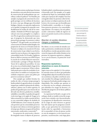 Un estudio reciente concluyó que el turismo     la biodiversidad y simultáneamente promover
de naturaleza es uno entre diversos mecanismos       el desarrollo rural. Por ejemplo, en la región
de conservación del medioambiente que con-           occidental de Nepal, las comunidades benefi-
tribuye a reducir la pobreza81. En Namibia, por      ciadas por el proyecto del complejo Terai han
ejemplo, un programa de ecoturismo ha conse-         conseguido reducir las presiones sobre los bos-
guido proteger casi tres millones de hectáreas       ques al centrar su trabajo en prácticas de uso de
de tierra y mar que albergan gran diversidad         la tierra y los recursos que son favorables para
biológica. Además, con especiales implicancias       la biodiversidad y sostenibles en el tiempo.
en la equidad, el programa ha mejorado consi-        Estos proyectos permiten a las comunidades,
                                                                                                         El ecoturismo promete
derablemente los medios de vida de las comu-         especialmente a las mujeres y los más pobres,
nidades. Alrededor de 29% de la riqueza gene-        acceder a alternativas viables de ingresos sin      ser una vía beneficiosa
rada por estas áreas protegidas va a empleos y       ejercer una presión excesiva en los ecosistemas         para proteger la
otro 5% a la agricultura tradicional, de manera      naturales85.                                            biodiversidad, al
que el programa ha demostrado que tiene                                                                    tiempo que mejora
potencial para proteger el ecosistema y reducir      abordar el cambio climático:                           las oportunidades
la pobreza82 . De igual modo, una iniciativa de      riesgos y realidades                                   económicas de las
conservación de la biodiversidad dirigida a los                                                           comunidades locales
propietarios de tierras en el Estado insular de      Por último, en esta revisión de métodos acer-
Vanuatu se tradujo en la creación de 20 zonas        tados y promisorios, consideraremos dos medi-
de conservación, lo que redujo la caza furtiva,      das de políticas cruciales que permiten contra-
mejoró las reservas de peces y los ingresos de las   rrestar los impactos del cambio climático en las
comunidades locales. En Ecuador, el gobierno         personas: las respuestas equitativas y adaptati-
firmó en 2010 un convenio con el PNUD para           vas en caso de desastre y la protección social
la creación de un fondo fiduciario internacio-       innovadora.
nal destinado a proteger el Parque Nacional
Yasuní de la explotación petrolífera. Se trata       Respuestas equitativas y
de un área rica en biodiversidad y hogar de los      adaptativas en casos de desastres
pueblos tagaeri y taromenane. Si bien es dema-       naturales
siado pronto para evaluar los resultados, la ini-    Según vimos en los capítulos 2 y 3, las catástro-
ciativa ofrece un modelo en el cual países desa-     fes naturales tienen un efecto que profundiza
rrollados compensan a países más pobres por          la desigualdad y dejan de manifiesto las relacio-
preservar ecosistemas valiosos83.                    nes económicas y de poder a nivel local, nacio-
     Otro ejemplo que también fortalece los          nal y mundial. Sin embargo, la planificación y
medios de vida y al mismo tiempo protege la          las respuestas focalizadas pueden mitigar estas
biodiversidad es la agrosilvicultura, un método      disparidades. Dos medidas que apuntan en
integral que combina la plantación de árboles,       esa dirección son los enfoques comunitarios
arbustos y plantas con el cultivo agrícola y la      para identificar los riesgos de desastres y la
producción ganadera para crear sistemas de uso       distribución progresiva de los bienes públicos
del suelo más diversos, productivos, rentables,      reconstruidos.
saludables y sostenibles. La producción agrosil-          La experiencia ha llevado a un giro en los
vícola tiene lugar en la región de Yungas en la      enfoques, desde un modelo vertical de recupe-
ladera oriental de Los Andes centrales de Perú,      ración hacia métodos más descentralizados.
en una comunidad indígena de alrededor de            Los programas de identificación comunitaria
32.000 habitantes. Estos sistemas de produc-         de los riesgos de sufrir desastres en general
ción permiten que las comunidades preserven          han sido mejores que los programas centrali-
las especies más valiosas en términos genéticos      zados, ya que aprovechan los conocimientos
al tiempo que obtienen una gama de beneficios        locales sobre las capacidades y limitaciones
nutricionales, medicinales y comerciales84.          de la comunidad a la hora de prestar auxilio
     Los proyectos de conservación y desarro-        en caso de emergencia y en las tareas de recu-
llo integrados tienen el objetivo de preservar       peración y reconstrucción a más largo plazo.


                    CAPÍTULO 4 sinergias PositiVas: estrategias FaVorables Para el medioambiente, la equidad y el desarrollo humano   87
 