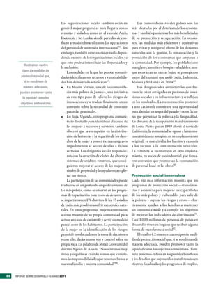 Las organizaciones locales también están en               Las comunidades rurales pobres son las
                                     general mejor preparadas para llegar a zonas          más afectadas por el deterioro de los ecosiste-
                                     remotas y aisladas, como en el caso de Aceh,          mas y también pueden ser las más beneficiadas
                                     Indonesia y Sri Lanka, donde períodos de con-         de su protección y recuperación. En ocasio-
                                     flicto armado obstaculizaron las operaciones          nes, las medidas más eficientes y equitativas
                                     del personal de asistencia internacional86. Sin       para evitar y mitigar el efecto de los desastres
                                     embargo, también es necesario evitar la depen-        naturales son la gestión, la restauración y la
                                     dencia excesiva de las organizaciones locales, ya     protección de los ecosistemas que amparan a
                                     que esto podría intensificar las disparidades y       la comunidad. Por ejemplo, los poblados con
           Mostramos cuatro
                                     la exclusión.                                         manglares, arrecifes o bosques saludables, aun-
          tipos de medidas de             Las medidas en la que las propias comuni-        que estuvieran en tierras bajas, se protegieron
         protección social que,      dades identifican sus recursos y vulnerabilida-       mejor del tsunami que asoló India, Indonesia,
           si se combinan de         des han demostrado ser eficaces87:                    Malasia y Sri Lanka en 200489.
           manera adecuada,          •	 En Mount Vernon, una de las comunida-                  Las desigualdades estructurales con fre-
        pueden promover tanto             des más pobres de Jamaica, una iniciativa        cuencia están arraigadas en patrones de inver-
          la equidad como los             de este tipo puso de relieve los riesgos de      siones sociales y en infraestructura y se reflejan
         objetivos ambientales            inundaciones y se tradujo finalmente en un       en los resultados. La reconstrucción posterior
                                          convenio sobre la necesidad de construir         a una catástrofe constituye una oportunidad
                                          pasarelas peatonales.                            para abordar los sesgos del pasado y otros facto-
                                     •	 En Jinja, Uganda, otro programa comuni-            res que perpetúan la pobreza y la desigualdad.
                                          tario diseñado para identificar el acceso de     En el marco de la recuperación tras el terremoto
                                          las mujeres a recursos y servicios, también      de Loma Pietra que en 1989 afectó al norte de
                                          observó que la corrupción en la distribu-        California, la comunidad se opuso a la recons-
                                          ción de las tierras y la negación de los dere-   trucción de una autopista en su emplazamiento
                                          chos de la mujer a poseer tierra eran graves     original, ya que dividía los barrios y exponía
                                          impedimentos al acceso de ellas a dichos         a los vecinos a la contaminación vehicular.
                                          servicios. Los dirigentes locales respondie-     La carretera se reconstruyó en otro emplaza-
                                          ron con la creación de clubes de ahorro y        miento, en suelos de uso industrial, y se firma-
                                          sistemas de créditos rotativos, que consi-       ron convenios que promovían la contratación
                                          guieron mejorar el acceso de las mujeres a       de personal local en las obras90.
                                          títulos de propiedad y las ayudaron a explo-
                                          tar sus tierras.                                 Protección social innovadora
                                          La participación de las comunidades puede        Cada vez más información muestra que los
                                     traducirse en un profundo empoderamiento de           programas de protección social —transferen-
                                     las más pobres, como se observó en los progra-        cias y asistencia para mejorar las capacidades
                                     mas de capacitación para casos de desastre que        de los más pobres y vulnerables para salir de
                                     se impartieron en 176 distritos de los 17 estados     la pobreza y superar los riesgos y crisis— efec-
                                     de India más proclives a sufrir catástrofes natu-     tivamente ayudan a las familias a mantener
                                     rales. En estos programas, mujeres entrenaron         un consumo estable y a cumplir los objetivos
                                     a otras mujeres de su propia comunidad para           de mejorar los indicadores de distribución91.
                                     actuar en casos de catástrofe y servir de modelo      Casi 1.000 millones de personas de países en
                                     para el resto de los habitantes. La participación     desarrollo viven en hogares que reciben alguna
                                     de la mujer en la identificación de los riesgos       forma de transferencia social92 .
                                     permitió involucrarlas en la toma de decisiones           El cuadro 4.2 muestra cuatro tipos de medi-
                                     y con ello, darles mayor voz y control sobre su       das de protección social que, si se combinan de
                                     propia vida. En palabras de Mitali Goswami del        manera adecuada, pueden promover tanto la
                                     distrito Ngoan de Assam: “Nos sentimos muy            equidad como los objetivos ambientales. Tam-
                                     útiles y orgullosas cuando vemos que cumpli-          bién ponemos énfasis en los posibles beneficios
                                     mos las responsabilidades que tenemos frente a        y los desafíos que suponen las transferencias en
                                     nuestra familia y nuestra comunidad”88.               efectivo focalizadas y los programas de empleo,


88   INFORME SOBRE DESARROLLO HUMANO 2011
 