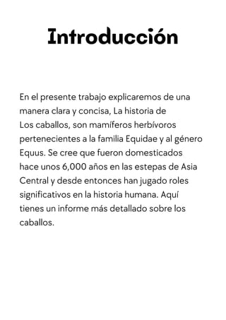 Introducción
En el presente trabajo explicaremos de una
manera clara y concisa, La historia de
Los caballos, son mamíferos herbívoros
pertenecientes a la familia Equidae y al género
Equus. Se cree que fueron domesticados
hace unos 6,000 años en las estepas de Asia
Central y desde entonces han jugado roles
significativos en la historia humana. Aquí
tienes un informe más detallado sobre los
caballos.
 
