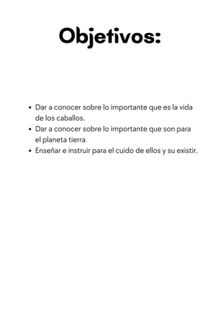Objetivos:
Dar a conocer sobre lo importante que es la vida
de los caballos.
Dar a conocer sobre lo importante que son para
el planeta tierra
Enseñar e instruir para el cuido de ellos y su existir.
 