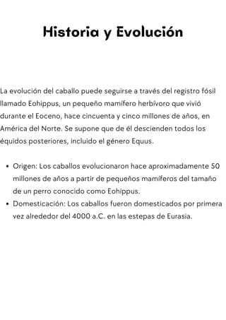 Historia y Evolución
La evolución del caballo puede seguirse a través del registro fósil
llamado Eohippus, un pequeño mamífero herbívoro que vivió
durante el Eoceno, hace cincuenta y cinco millones de años, en
América del Norte. Se supone que de él descienden todos los
équidos posteriores, incluido el género Equus.
Origen: Los caballos evolucionaron hace aproximadamente 50
millones de años a partir de pequeños mamíferos del tamaño
de un perro conocido como Eohippus.
Domesticación: Los caballos fueron domesticados por primera
vez alrededor del 4000 a.C. en las estepas de Eurasia.
 