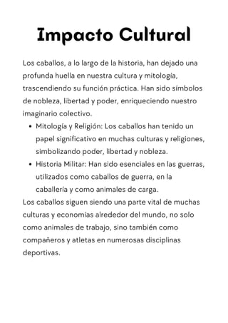 Impacto Cultural
Los caballos, a lo largo de la historia, han dejado una
profunda huella en nuestra cultura y mitología,
trascendiendo su función práctica. Han sido símbolos
de nobleza, libertad y poder, enriqueciendo nuestro
imaginario colectivo.
Mitología y Religión: Los caballos han tenido un
papel significativo en muchas culturas y religiones,
simbolizando poder, libertad y nobleza.
Historia Militar: Han sido esenciales en las guerras,
utilizados como caballos de guerra, en la
caballería y como animales de carga.
Los caballos siguen siendo una parte vital de muchas
culturas y economías alrededor del mundo, no solo
como animales de trabajo, sino también como
compañeros y atletas en numerosas disciplinas
deportivas.
 