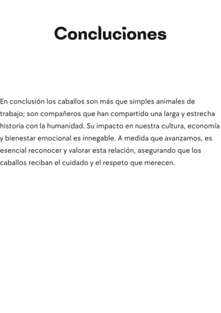 En conclusión los caballos son más que simples animales de
trabajo; son compañeros que han compartido una larga y estrecha
historia con la humanidad. Su impacto en nuestra cultura, economía
y bienestar emocional es innegable. A medida que avanzamos, es
esencial reconocer y valorar esta relación, asegurando que los
caballos reciban el cuidado y el respeto que merecen.
Concluciones
 
