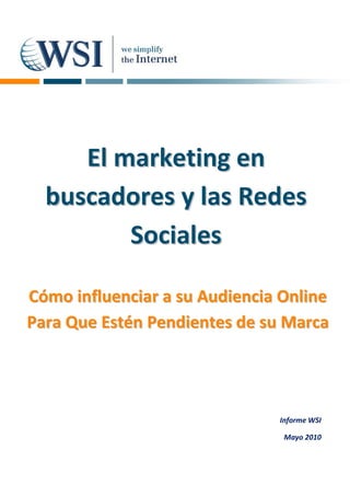 El marketing en
  buscadores y las Redes
         Sociales

Cómo influenciar a su Audiencia Online
Para Que Estén Pendientes de su Marca




                               Informe WSI

                                Mayo 2010
 