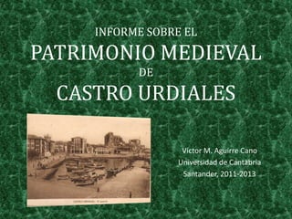 INFORME SOBRE EL
PATRIMONIO MEDIEVAL
DE
CASTRO URDIALES
Víctor M. Aguirre Cano
Universidad de Cantabria
Santander, 2011-2013
 