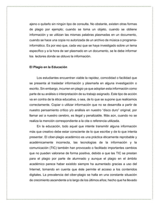 ajeno o quitarlo sin ningún tipo de consulta. No obstante, existen otras formas
de plagio por ejemplo; cuando se toma un objeto, cuando se obtiene
información y se utilizan las mismas palabras plasmadas en un documento,
cuando se hace una copia no autorizada de un archivo de música o programa-
informático. Es por eso que, cada vez que se haya investigado sobre un tema
específico y a la hora de ser plasmado en un documento, se le debe informar
los lectores donde se obtuvo la información.
El Plagio en la Educación
Los estudiantes encuentran viable la rapidez, comodidad o facilidad que
se presenta al trasladar información y plasmarla en alguna investigación o
escrito. Sin embargo, incurren en plagio ya que adoptan esta información como
parte de su análisis o interpretación de su trabajo asignado. Este tipo de acción
va en contra de la ética educativa, o sea, de lo que se supone que realicemos
correctamente. Copiar o utilizar información que no se desarrolla a partir de
nuestro pensamiento crítico y/o análisis en nuestro “disco duro” original, por
llamar así a nuestro cerebro, es ilegal y penalizable. Más aún, cuando no se
realiza la mención correspondiente a la cita o referencia utilizada.
En la educación, todo aquel que intente transmitir alguna información
más que creativo debe estar consciente de lo que escribe y de lo que intenta
presentar. El ciber-plagio académico es una práctica éticamente reprobable y
académicamente incorrecta, las tecnologías de la información y la
comunicación (TIC) también han provocado o facilitado importantes cambios
que no pueden valorarse de forma positiva, debido a que las TIC se prestan
para el plagio por parte de alumnado y aunque el plagio en el ámbito
académico parece haber existido siempre ha aumentado gracias a uso del
Internet, tomando en cuenta que éste permite el acceso a los contenidos
digitales. La prevalencia del ciber-plagio se halla en una constante situación
de crecimiento ascendente a lo largo de los últimos años; hecho que ha llevado
 