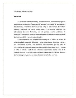 obstáculos que encontraste?
Reflexión
En ocasiones los estudiantes y, nosotros mismos, cometemos plagio sin
saber que lo cometemos. Es aquí donde radica la importancia de la educación.
Estudiantes y educadores bien educados, valga la redundancia, demostrará
trabajos realizados de forma responsable y consciente. Nosotros los
educadores debemos fomentar, con el ejemplo, buenas prácticas de
investigación educativa para que maestros y estudiantes desarrollen destrezas
de lectura, análisis y escritura o redacción.
Cuando se recibe una información o tarea y se da cuenta de la falta de
originalidad y la presencia del copiar y pegar de artículos, sin ofrecer mérito a
sus verdaderos autores, nos sentimos desilusionados por la falta de
responsabilidad de aquellos estudiantes que incurren en esta acción. Quizás
la falta de interés, producto de actitudes desarrolladas como parte de la
pereza, estimula a que estos estudiantes no desarrollen su sentido analítico
del tema asignado, copiando descontroladamente textos escritos.
 