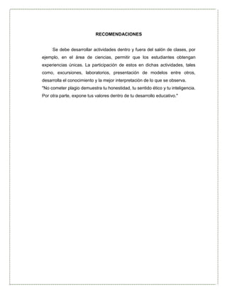 RECOMENDACIONES
Se debe desarrollar actividades dentro y fuera del salón de clases, por
ejemplo, en el área de ciencias, permitir que los estudiantes obtengan
experiencias únicas. La participación de estos en dichas actividades, tales
como, excursiones, laboratorios, presentación de modelos entre otros,
desarrolla el conocimiento y la mejor interpretación de lo que se observa.
"No cometer plagio demuestra tu honestidad, tu sentido ético y tu inteligencia.
Por otra parte, expone tus valores dentro de tu desarrollo educativo."
 