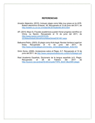 REFERENCIAS
Amador Alejandra. (2010). Incluyen plagio como falta muy grave en la UCR.
Boletín electrónico Enlaces, 38. Recuperado el 15 de junio del 2011, de
http://boletin.cu.ucr.ac.cr/notas/38-2010/plen06-3810.html
AP. (2010, Mayo 5). Fraudes académicos pueden frenar progreso científico en
China. La Nación. Recuperado el 14 de junio del 2011, de
http://www.nacion.com/2010-05-
22/AldeaGlobal/UltimaHora/AldeaGlobal2381461.aspx
Balbuena Pedro. (2003). El plagio como ilícito legal. Revista Ventana Legal (en
línea) Recuperado el 13 de junio del 2011, de
http://www.ventanalegal.com/revista_ventanalegal/plagio_ilicito.htm
Girón Sonia. (2008). Anotaciones sobre el Plagio, 6-7. Recuperado el 12 de
junio del 2011, de http://www.usergioarboleda.edu.co/libro%20plagio.pdf
Real Academia Española, Diccionario de la lengua española (s.f). Plagio.
Recuperado el 28 de Febrero del 2017 de
http://buscon.rae.es/draeI/SrvltConsulta?TIPO_BUS=3&LEMA=plagio
 