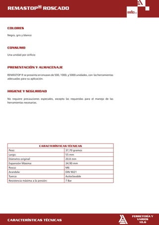 características técnicas
Consumo 	
	
Una unidad por orificio
Presentación y almacenaje 	
	
REMASTOP ® se presenta en envases de 500, 1000, y 5000 unidades, con las herramientas
adecuadas para su aplicación.
Higiene y seguridad 	
	
No requiere precauciones especiales, excepto las requeridas para el manejo de las
herramientas necesarias.
CARACTERÍSTICAS TÉCNICAS
Peso: 37,70 gramos
Largo: 55 mm
Diámetro original: 20,8 mm
Expansión Máxima: 34,90 mm
Rosca: M6
Arandela: DIN 9021
Tuerca: Autoclavable
Resistencia máxima a la presión: 7 Bar
Colores 	
	
Negro, gris y blanco
REMASTOP® ROSCADO
FERRETERÍA Y
VARIOS
10.6
 