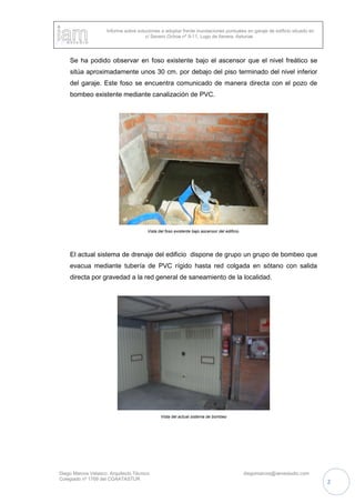 Informe sobre soluciones a adoptar frente inundaciones puntuales en garaje de edificio situado en
c/ Severo Ochoa nº 9-11, Lugo de llanera, Asturias
Diego Marcos Velasco. Arquitecto Técnico diegomarcos@iamestudio.com
Colegiado nº 1769 del COAATASTUR
2
Se ha podido observar en foso existente bajo el ascensor que el nivel freático se
sitúa aproximadamente unos 30 cm. por debajo del piso terminado del nivel inferior
del garaje. Este foso se encuentra comunicado de manera directa con el pozo de
bombeo existente mediante canalización de PVC.
Vista del foso existente bajo ascensor del edificio.
El actual sistema de drenaje del edificio dispone de grupo un grupo de bombeo que
evacua mediante tubería de PVC rígido hasta red colgada en sótano con salida
directa por gravedad a la red general de saneamiento de la localidad.
Vista del actual sistema de bombeo
 