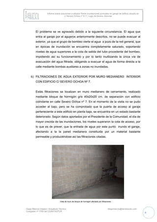 Informe sobre soluciones a adoptar frente inundaciones puntuales en garaje de edificio situado en
c/ Severo Ochoa nº 9-11, Lugo de llanera, Asturias
Diego Marcos Velasco. Arquitecto Técnico diegomarcos@iamestudio.com
Colegiado nº 1769 del COAATASTUR
4
El problema se ve agravado debido a la siguiente circunstancia. El agua que
entra al garaje por el agujeros anteriormente descritos, no se puede evacuar al
exterior, ya que el grupo de bombeo vierte el agua a pozo de la red general, que
en épocas de inundación se encuentra completamente saturado, soportando
niveles de agua superiores a la cota de salida del tubo procedente del bombeo,
impidiendo así su funcionamiento y por lo tanto inutilizando la única vía de
evacuación del agua filtrada, obligando a evacuar el agua de forma directa a la
calle mediante bombas auxiliares a zonas no inundadas.
b) FILTRACIONES DE AGUA EXTERIOR POR MURO MEDIANERO INTERIOR
CON EDIFICIO C/ SEVERO OCHOA Nº 7.
Estás filtraciones se localizan en muro medianero de cerramiento, realizado
mediante bloque de hormigón gris 40x20x20 cm. de separación con edificio
colindante en calle Severo Ochoa nº 7. En el momento de la visita no se pudo
acceder al bajo, pero se ha comprobado que la puerta de acceso al garaje
perteneciente a este edificio en planta baja, se encuentra en un estado bastante
deteriorado. Según datos aportados por el Presidente de la Comunidad, el día de
mayor crecida de las inundaciones, los niveles superaron la cota de acceso, por
lo que es de prever, que la entrada de agua por este punto inundo el garaje,
afectando a la la pared medianera constituida por un material bastante
permeable y produciéndose así las filtraciones citadas.
Vista de muro de bloque de hormigón afectado por filtraciones.
 