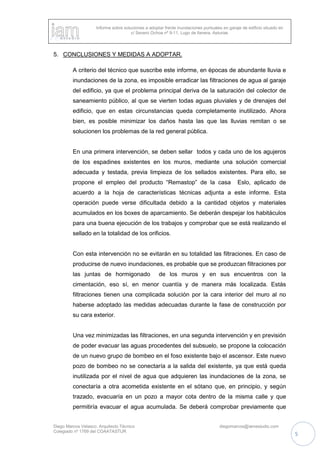 Informe sobre soluciones a adoptar frente inundaciones puntuales en garaje de edificio situado en
c/ Severo Ochoa nº 9-11, Lugo de llanera, Asturias
Diego Marcos Velasco. Arquitecto Técnico diegomarcos@iamestudio.com
Colegiado nº 1769 del COAATASTUR
5
5. CONCLUSIONES Y MEDIDAS A ADOPTAR.
A criterio del técnico que suscribe este informe, en épocas de abundante lluvia e
inundaciones de la zona, es imposible erradicar las filtraciones de agua al garaje
del edificio, ya que el problema principal deriva de la saturación del colector de
saneamiento público, al que se vierten todas aguas pluviales y de drenajes del
edificio, que en estas circunstancias queda completamente inutilizado. Ahora
bien, es posible minimizar los daños hasta las que las lluvias remitan o se
solucionen los problemas de la red general pública.
En una primera intervención, se deben sellar todos y cada uno de los agujeros
de los espadines existentes en los muros, mediante una solución comercial
adecuada y testada, previa limpieza de los sellados existentes. Para ello, se
propone el empleo del producto “Remastop” de la casa Eslo, aplicado de
acuerdo a la hoja de características técnicas adjunta a este informe. Esta
operación puede verse dificultada debido a la cantidad objetos y materiales
acumulados en los boxes de aparcamiento. Se deberán despejar los habitáculos
para una buena ejecución de los trabajos y comprobar que se está realizando el
sellado en la totalidad de los orificios.
Con esta intervención no se evitarán en su totalidad las filtraciones. En caso de
producirse de nuevo inundaciones, es probable que se produzcan filtraciones por
las juntas de hormigonado de los muros y en sus encuentros con la
cimentación, eso sí, en menor cuantía y de manera más localizada. Estás
filtraciones tienen una complicada solución por la cara interior del muro al no
haberse adoptado las medidas adecuadas durante la fase de construcción por
su cara exterior.
Una vez minimizadas las filtraciones, en una segunda intervención y en previsión
de poder evacuar las aguas procedentes del subsuelo, se propone la colocación
de un nuevo grupo de bombeo en el foso existente bajo el ascensor. Este nuevo
pozo de bombeo no se conectaría a la salida del existente, ya que está queda
inutilizada por el nivel de agua que adquieren las inundaciones de la zona, se
conectaría a otra acometida existente en el sótano que, en principio, y según
trazado, evacuaría en un pozo a mayor cota dentro de la misma calle y que
permitiría evacuar el agua acumulada. Se deberá comprobar previamente que
 