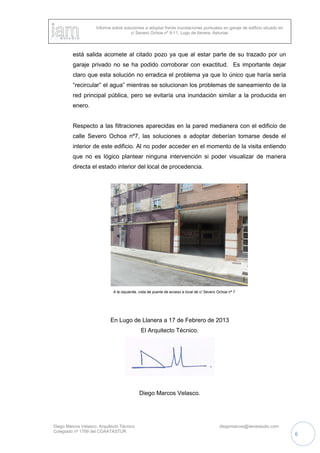 Informe sobre soluciones a adoptar frente inundaciones puntuales en garaje de edificio situado en
c/ Severo Ochoa nº 9-11, Lugo de llanera, Asturias
Diego Marcos Velasco. Arquitecto Técnico diegomarcos@iamestudio.com
Colegiado nº 1769 del COAATASTUR
6
está salida acomete al citado pozo ya que al estar parte de su trazado por un
garaje privado no se ha podido corroborar con exactitud. Es importante dejar
claro que esta solución no erradica el problema ya que lo único que haría sería
“recircular” el agua” mientras se solucionan los problemas de saneamiento de la
red principal pública, pero se evitaría una inundación similar a la producida en
enero.
Respecto a las filtraciones aparecidas en la pared medianera con el edificio de
calle Severo Ochoa nº7, las soluciones a adoptar deberían tomarse desde el
interior de este edificio. Al no poder acceder en el momento de la visita entiendo
que no es lógico plantear ninguna intervención si poder visualizar de manera
directa el estado interior del local de procedencia.
A la izquierda, vista de puerta de acceso a local de c/ Severo Ochoa nº 7.
En Lugo de Llanera a 17 de Febrero de 2013
El Arquitecto Técnico.
Diego Marcos Velasco.
 