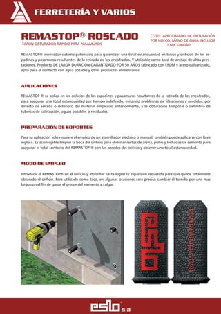 Ferretería Y VariOs
remastoP® rosCado
TAPON OBTURADOR RAPIDO PARA PASAMUROS
REMASTOP® innovador sistema patentado para garantizar una total estanqueidad en tubos y orificios de los es-
padines y pasamuros resultantes de la retirada de los encofrados. Y utilizable como taco de anclaje de altas pres-
taciones. Producto DE LARGA DURACIÓN GARANTIZADO POR 50 AÑOS fabricado con EPDM y acero galvanizado,
apto para el contacto con agua potable y otros productos alimentarios.
aPliCaCiones 	
REMASTOP ® se aplica en los orificios de los espadines y pasamuros resultantes de la retirada de los encofrados,
para asegurar una total estanqueidad por tiempo indefinido, evitando problemas de filtraciones y perdidas, por
defecto de sellado o deterioro del material empleado anteriormente, y la obturación temporal o definitiva de
tuberías de calefacción, aguas potables o residuales.
PreParaCión de soPortes 	
Para su aplicación solo requiere el empleo de un atornillador eléctrico o manual, también puede aplicarse con llave
inglesa. Es aconsejable limpiar la boca del orificio para eliminar restos de arena, polvo y lechadas de cemento para
asegurar el total contacto del REMASTOP ® con las paredes del orificio y obtener una total estanqueidad.
modo de emPleo 	 	
Introducir el REMASTOP® en el orificio y atornillar hasta lograr la expansión requerida para que quede totalmente
obturado el orificio. Para utilizarlo como taco, en algunas ocasiones sera preciso cambiar el tornillo por uno mas
largo con el fin de ganar el grosor del elemento a colgar.
COSTE APROXIMADO DE OBTURACIÓN
POR HUECO, MANO DE OBRA INCLUIDA
1,60€ UNIDAD
 