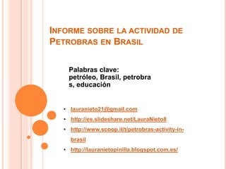 INFORME SOBRE LA ACTIVIDAD DE
PETROBRAS EN BRASIL

    Palabras clave:
    petróleo, Brasil, petrobra
    s, educación


   • lauranieto21@gmail.com
   • http://es.slideshare.net/LauraNieto8
   • http://www.scoop.it/t/petrobras-activity-in-
     brasil
   • http://lauranietopinilla.blogspot.com.es/
 