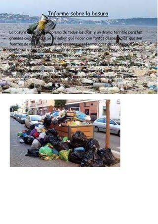 Informe sobre la basura
La basura es un gran problema de todos los días y un drama terrible para las
grandes ciudades que ya no saben qué hacer con tantos desperdicios que son
fuentes de malos olores, de infecciones y enfermedades de, contaminación
ambiental y de amilañas, además de constituir un problema de recolección y
almacenamiento que cuesta mucho dinero.
En los últimos años, la reutilización y procesamiento de la basura a nivel casero,
que se ha ido organizados de tal manera que llegara el día en que los
desperdicios sean fuente de riqueza para las comunidades que los generan.