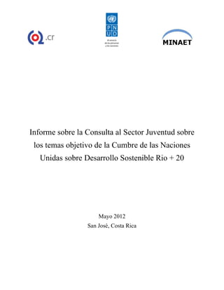 Informe sobre la Consulta al Sector Juventud sobre
 los temas objetivo de la Cumbre de las Naciones
   Unidas sobre Desarrollo Sostenible Rio + 20




                     Mayo 2012
                 San José, Costa Rica
 