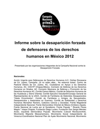 Inf
  forme sobr la desap
      e    re d     parición fo
                              orzada
                                   a
        de defensores de lo de
           d        s     os erecho
                                  os
              human en Méx
              h   nos e  xico 2
                              2012

Pres
   sentado por las organiz
             r           zaciones in
                                   ntegrantes d la Camp
                                              de      paña Nacional contra l
                                                                           la
                            Desapa arición Forz
                                              zada



    onales:
Nacio
Acción Urgente para Defen nsores de Derechos Humanos A    A.C, Cárita Diocesana
                                                                    as
de Cd Juárez, Campaña: ¡Si no es
      d.                  :         stán ellas.. No estamos todas Centro d
                                               ..                   s!,         de
Pasto
    oral Obrera de Cd. Juárez, AC Ciudada
               a                    C,         anos en A Apoyo a lo Derechos
                                                                     os
Huma anos, AC, COCYP Ch
               C         hiapas-Méx xico, Comissión de Deefensa de los Derechos
Huma anos en Sinaloa, AC, Comisión Mexicana de Defens y Prom
                         ,                                sa       moción de los
Derecchos Humanos AC, Co omité Cerez México, Comité de Derechos Humanos d
                                    zo                   e                      de
las Huastecas y Sierra Oriental, Com Ejecutiv Estudian
                                   mité        vo         ntil-Consejo General d
                                                                     o          de
Repreesentantes de la UAC Comité de Familia
                         Ch,                   ares de Deetenidos De esaparecidos
“Hasta Encontr
      a        rarlos”, Co
                         omité de Familiares y Amig
                                               s         gos de S   Secuestradoos,
Desapparecidos y Asesinad dos en Gu uerrero, Co
                                              omité de S Solidaridad y Derechos
Huma anos Monseñor Rome   ero, Colect
                                    tivo Cienci a y Socieddad, Frente Magister
                                                                     e         rial
Indep
    pendiente Nacional, Fr
              N          rente Demo ocrático Or
                                              riental de M
                                                         México Emiliano Zapat  ta,
Frente Nacional de Lucha por el Socialismo, Frente Po
      e        l         a                               opular " Ricardo Florres
Magó " Ixtapa Chiapas, Fundación Diego Lucer Fundac
    ón         C                   D           ro,       ción Don Seergio Méndez
Arceo Izquierda Democr
     o,                  rática Poppular, Movimiento Cultural Re    evolucionArtte,
Movimmiento Miggrante Me esoamericano, Movim  miento Soc  cial Independiente d  de
Veraccruz-Coordinadora Nacional Plan de Ayala Movimient Nacional Movimien
                                    n                    to          l,       nto
                                        1
 