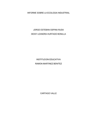 INFORME SOBRE LA ECOLOGIA INDUSTRIAL<br />JORGE ESTEBAN OSPINA RUDA<br />DEISY LEANDRA HURTADO BONILLA<br />INSTITUCION EDUCATIVA<br />RAMON MARTINEZ BENITEZ<br />CARTAGO VALLE<br />INDICE<br />1)  Introducción<br />2)  Objetivos generales<br />2.1) Objetivos específicos<br />3) Informe sobre la ecología industrial<br />INTRODUCCION<br />Los problemas medioambientales creados por la industria nacen primariamente del uso de un proceso de producción estrictamente lineal: extrayendo materias primas y energía fósil, procesando las materias y energía, y botando residuos de vuelta a los sistemas naturales. En respuesta, una nueva e innovadora teoría llamada Ecología Industrial está emergiendo para guiar a firmas hacia la producción sustentable.  <br />La Ecología Industrial trata de incorporar los patrones cíclicos de los ecosistemas a los diseños de procesos de producción industrial, para que trabajen en unísono con los sistemas naturales.<br />OBJETIVOS<br />Objetivo general<br />Promover el desarrollo sostenible a nivel global, regional y local.<br />Rediseñar nuestros actuales sistemas industriales, imitando, en lo posible, la estructura y el funcionamiento de los ecosistemas naturales, con el fin de hacer posible su integración en la biosfera.<br />Objetivos específicos<br />-  Reducción del impacto ambiental de los procesos industriales y de consumo           locales. <br />-  Fortalecimiento de la base industrial de la zona. <br />-  Reducción de los costes de producción de las industrias locales. <br />-  Generación de empleo neto. <br />-  incremento de la calidad y nivel de vida de las comunidades locales.<br />INFORME SOBRE LA ECOLOGIA INDISTRIAL<br />¿Qué es la ecología industrial?<br />ECOLOGIA INDUSTRIALLa relación entre industrias (u otras entidades) que promueve la ecología industrial quiere tender a cerrar el ciclo de materia y, por lo tanto, obtener un nivel cero de residuos. Esto lo consigue en parte usando los subproductos y residuos de una industria como materia prima de otras, como pasa en los ecosistemas naturales. Es fácil imaginar los beneficios económicos y medioambientales que este método comporta, pues al ahorro de recursos se suma la minimización de residuos y la disminución de cargas contaminantes. A esto se añade la mejora de la imagen ambiental de las empresas, entidades y municipios y la mayor relación y colaboración dentro del sector industrial y del sector industrial con el medio social y natural.Pero la ecología industrial no se limita sólo a estos métodos de cierre de ciclo, también denominados simbiosis industrial y metabolismo industrial, sino que se sirve de otros muchos métodos que contribuyan a disminuir el impacto ambiental, mejorar la coeficiencia y aumentar la rentabilidad, siempre tendiendo hacia una mayor sostenibilidad. Por tanto, en el estudio o la implantación de un ecosistema industrial se pueden usar métodos como el análisis de ciclo de vida, la minimización, la producción limpia, el análisis económico-ambiental, etc., pero teniendo en cuenta que aquello más específico de la ecología industrial es crear una red de industrias, vinculadas por sus residuos y a la vez relacionadas con el entorno social y natural.<br />Computadoras y ambiente<br />La computación genera innumerables beneficios en todos los procesos humanos. Puede que al momento en que se lee esto, vengan a la mente gran cantidad de ellas: comunicaciones, acceso a información oportuna, organización, medios de almacenamiento masivo, entre otros. Quizá pocas veces se piense en cómo la computación puede afectar el medio ambiente. Pero es un hecho que, como todo proceso de manufactura, la fabricación de equipos de computación genera desechos, algunos de los cuales son tóxicos.<br />Ciertos componentes de las computadoras contienen elementos que no deberían desecharse directamente. La obsolescencia de los equipos en periodos cada vez más cortos y su uso consumibles genera una creciente cantidad de basura. Pero esto no significa que se irá al caos irremediablemente; la información, el estudio y la toma de decisiones adecuadas, son algunas de las armas con las que se pueden encararse en primera instancia, estos efectos. De la modificación de algunos de los hábitos, depende el poder disfrutar de muchos de los beneficios que ofrecen la computación y la tecnología en el futuro, sin que el daño a la tierra sea irreparable.<br />Gestión ambientalLa gestión ambiental se refiere al conjunto de acciones orientadas al uso, conservación y aprovechamiento controlado del medio ambiente y de los recursos naturales. Las acciones que comprende la gestión ambiental incluyen la conservación de especies amenazadas, el aprovechamiento piscícola, la ordenación forestal, la gestión industrial; y también incluyen la gestión en el hogar. Desde la perspectiva ambientalista la gestión observa una ética de ahorro y búsqueda de la eficiencia en el aprovechamiento sostenible de los recursos, de un modo racional y rentable.Conceptualmente es una disciplina bastante nueva, aún cuando en la práctica existen precedentes desde el momento en que se intentó aprovechar los recursos naturales para aumentar la cantidad de alimentos con la gestión del suelo. Pero en la actualidad tiene un carácter más amplio y conservacionista en relación al medio ambiente en su totalidad, incluyendo las acciones enfocadas a preservar el ambiente de la acción humana, que frecuentemente puede degradar o sobre explotar el entorno. La aplicación de la gestión ambiental en los procesos de manufactura y en especial a los de fabricación de equipo de computación y en cuanto a su uso se refiere, son de vital importancia para la sobrevivencia humana en el futuro.<br />Efectos Negativos de las computadoras sobre el medio ambienteExiste un evidente impacto en el ambiente como consecuencia de la tendencia creciente del número de computadoras utilizadas en hogares y oficinas. En esta sección se discuten algunos aspectos que afectan el ambiente y que están específicamente relacionados con la fabricación y uso de las computadoras y de los equipos de hardware en general.1.- Procesos de fabricación contaminantesEn los procesos de manufactura, se puede hacer uso de elementos químicos y generar productos de desecho dañinos para el ambiente. El uso de materiales pesados, como el níquel tóxico, suele estar presente en la fabricación de computadoras. Otro compuesto químico muy conocido está constituido por los clorofluorocarbonos (CFC) contenidos en solventes y agentes limpiadores. En la década de los 70s, los científicos se preocuparon al descubrir que, al ser liberados y circular en la atmósfera, estos productos químicos que contienen cloro, ascienden y se descomponen por acción de la luz solar, produciendo daños en la capa de ozono de la Tierra. Esta capa de valor inestimable, es la que protege la vida del planeta de la radiación ultravioleta cancerígena.2.- Obsolescencia de Equipos y programasEn la actualidad un sistema de cómputo tiene un periodo de utilidad que va desde un año y medio a no más de dos años. Después de este tiempo, el equipo suele ser inapropiado y se considera obsoleto. Aún durante este periodo de vida útil, es muy probable que se necesite hacer actualizaciones de componentes en las máquinas que pueden incluir hardware como memoria, baterías (en computadoras portátiles) o software. Es posible apreciar claramente el efecto adicional sobre el ambiente al contrastar la computadora con equipos que ha reemplazado en algún sentido; como una máquina de escribir, por ejemplo, que podía ser usada por lapsos de más de diez años, durante los cuales tal vez requiriesen mantenimientos ocasionales y de algunos cambios de cinta.El surgimiento de software nuevo y de actualizaciones del mismo, se ha vuelto muy frecuente. Cada nuevo software involucra la producción de más discos, manuales, libros, folletos de ventas y publicidad relacionados. Por este motivo, los discos, manuales y demás material de versiones anteriores muy probablemente quedan en desuso, volviéndose obsoletos y convirtiéndose en un material para ser desechado.<br />Las innovaciones alcanzadas en las computadoras, son cada vez más comunes y continuas, generando la producción inmediata de software, que aproveche las ventajas de las mejoras en el potencial. Pero la introducción de este nuevo software, por ejemplo, un sistema operativo inédito, tiene un efecto notable en el hardware y software que pasarán a ser desechados, motivado a la sustitución de partes o componentes de equipos que puedan soportar efectivamente las mejoras introducidas por el sistema operativo, además de sustituir las versiones de software que corrientemente se usen por otras nuevas que se suponen mejor adaptadas.<br />En la manufacturaLos responsables de la manufactura de computadoras se han visto obligados a comprometerse en la disminución del uso de productos químicos nocivos en sus procesos de fabricación. Además, hacen esfuerzos conducentes a por lo menos reducir, cuando no sea posible la eliminación total, el uso de materiales pesados en los procesos de fabricación. Aún cuando no siempre es posible liberar los procesos productivos de desechos y materiales que pongan en riesgo el bienestar ambiental, existe una tendencia creciente a reducirlos al máximo. Esta iniciativa es impulsada por la presión que ejercen los gobiernos, motivados por acuerdos internacionales con la finalidad de minimizar el daño ambiental que afecta a nivel global.<br />Empresas interesadas en procesos ecológicos<br />En 2004, Samsung creó el Sistema de diseño ecológico (Eco Design System, EDS) para evaluar y mejorar eficazmente la calidad ecológica de nuestros productos. En virtud de este sistema, desde la fase inicial de desarrollo del producto creamos unos objetivos para cada categoría, seguidos de evaluaciones que permiten realizar cualquier tipo de corrección necesaria.<br />Además de aumentar la calidad ecológica de un producto, este sistema revela las funciones ecológicas a los colaboradores en un sencillo formato. El sistema está conectado con nuestro sistema de certificación de calidad, lo que hace que los factores ecológicos tengan peso a la hora de tomar las decisiones sobre la calidad de un producto.<br />Características y ventajas<br />Samsung ha elaborado muchos programas y prácticas que cumplen con creces los requisitos ecológicos de nuestros clientes.<br />Reducción del consumo eléctrico en espera. Samsung ha desarrollado una innovadora tecnología para reducir el consumo del sistema cuando éste se encuentra en modo de espera. Samsung SMPS utiliza una potencia de entrada de menos de 1 W, mientras que otras impresoras necesitan entre 3 y 10 W. Los clientes de Samsung saben lo que significa ahorrar energía.<br />Eliminación de colores de fondo. Ésta función reduce el consumo de tóner al eliminar los colores de fondo de una imagen. Cuando la imagen original contiene un fondo de color, esta función lo detecta y elimina antes de imprimir la imagen. Los parámetros se pueden ajustar para obtener el resultado deseado. Con esta función, nuestros clientes producen copias más limpias y ahorran tiempo y tóner.<br />Escáner de alta eficiencia. Samsung ha desarrollado un módulo de escáner LED que se precalienta en menos de un segundo y tiene una definición más nítida que los dispositivos equipados con lámparas CCFL o Xe. Tampoco contiene mercurio (Hg). Samsung ha podido sustituir fácilmente las lámparas propietarias por el módulo LED debido al diseño de los dispositivos integrados que permitía cambiar la fuente de luz a medida que se iba desarrollando la tecnología del futuro.<br />Utilidad AnyWeb Print. Samsung AnyWeb Print permite a nuestros clientes recortar e imprimir fácilmente cualquier tipo de contenido web. También permite editar y guardar el contenido seleccionado. Con Samsung AnyWeb Print, los clientes pueden imprimir sólo el contenido que necesitan, con el consiguiente ahorro de papel y tóner que ello supone.<br />Tratamiento de residuos peligrosos. Dada la importancia que otorgamos a la protección medioambiental, Samsung realiza todo el proceso de fabricación de los consumibles de una forma segura y ecológica, en cumplimiento de los estándares de certificación internacionales. Para proteger a nuestros clientes y el medio ambiente, los consumibles de las impresoras Samsung cumplen la normativa RoHS relativa a la restricción del uso de determinadas sustancias peligrosas en los equipos eléctricos y electrónicos. Estas medidas garantizan que nuestros clientes no están en contacto con sustancias peligrosas cuando utilizan nuestros productos, y que esas sustancias no tendrán incidencia en el medio ambiente cuando los productos lleguen al final de su vida útil.<br />Mejor distribución. Al fabricar productos más pequeños y ligeros, como la CLP-315, la impresora láser en color más pequeña del mundo, podemos transportar más productos en cada palé y reducir así las emisiones de CO2 derivadas del transporte.<br />