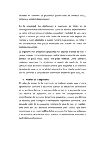 alcanzar los objetivos de producción garantizando el bienestar físico,
psíquico y social de las personas".
En la actualidad, los diseñadores e ingenieros se basan en la
investigación de los factores humanos, como los estudios experimentales
de datos antropométricos (medidas corporales) y facilidad de uso, para
ayudar a fabricar productos más fáciles de entender, más seguros de
manejar y mejor adaptados al cuerpo humano. Los ancianos, los niños y
los discapacitados son grupos especiales que pueden ser objeto de
análisis ergonómico.
La ergonomía nos proporciona productos más seguros o fáciles de usar, y
genera mejores procedimientos para realizar determinadas tareas, desde
cambiar un pañal hasta soldar una pieza metálica. Como ejemplos
podemos mencionar los siguientes: el asiento del conductor de un
vehículo debe diseñarse cuidadosamente para adaptarse a los distintos
tamaños de usuarios; el panel de instrumentos debe diseñarse de forma
que no confunda al conductor con información excesiva o poco clara, etc.
6. Alcance de la ergonomía
El radio de acción de la ergonomía es bastante amplio, una primera
aproximación colocaría a ésta en la posición de estudio del ser humano
en su ambiente laboral, lo que permitiría pensar en la ergonomía como
una técnica de aplicación, en la base de conceptualización y
corporificarían de proyectos (ergonomía preventiva), o como una técnica
de rediseño para la mejora y optimización (ergonomía correctiva). Una
segunda visión de la ergonomía recogería la idea de que, en realidad,
ésta debe ser una disciplina eminentemente pres criptita, que debe
proporcionar a los responsables de los proyectos, los límites de actuación
a los usuarios para de este modo adecuar las realizaciones artificiales a
las limitaciones humanas.
 