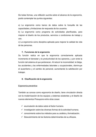 De todas formas, una reflexión sucinta sobre el alcance de la ergonomía,
podrá contemplar los puntos siguientes:
a) La ergonomía como banco de datos sobre la horquilla de las
capacidades y limitaciones de respuesta de los usuarios.
b) La ergonomía como programa de actividades planificadas, para
mejorar el diseño de los productos, servicios o condiciones de trabajo y
uso.
c) La ergonomía como disciplina aplicada para mejorar la calidad de vida
de las personas.
7. Funciones de la ergonomía
Su función radica en que la ergonomía correctamente aplicada
incrementa el bienestar y la productividad de los operarios, y por ende la
función del sistema al que pertenecen. Al reducir la incomodidad, la fatiga,
los accidentes y las enfermedades laborales u ocupacionales, disminuye
el ausentismo y el cambio de personal, aumentando la satisfacción por
trabajar.
8. Clasificación de la ergonomía
Ergonomía preventiva
También se conoce como ergonomía de diseño, tiene vinculación directa
con la modernización de los equipos y sistemas existentes y el diseño de
nuevos elementos Presupone entre otras cosas:
 acumulación de datos sobre el factor humano.
 investigación sobre las diversas formas de la actividad humana.
 conocimiento sobre los métodos para su análisis y formalización.
 Descubrimiento de los factores determinantes de su eficacia.
 