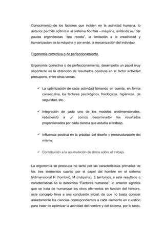Conocimiento de los factores que inciden en la actividad humana, lo
anterior permite optimizar el sistema hombre - máquina, evitando así dar
pautas ergonómicas “tipo receta”, la limitación a la creatividad y
humanización de la máquina y por ende, la mecanización del individuo.
Ergonomía correctiva o de perfeccionamiento
Ergonomía correctiva o de perfeccionamiento, desempeña un papel muy
importante en la obtención de resultados positivos en el factor actividad
presupone, entre otras tareas:
 La optimización de cada actividad tomando en cuenta, en forma
consecutiva, los factores psicológicos, fisiológicos, higiénicos, de
seguridad, etc.
 Integración de cada uno de los modelos unidimensionales,
reduciendo a un común denominador los resultados
proporcionados por cada ciencia que estudia el trabajo.
 Influencia positiva en la práctica del diseño y reestructuración del
mismo.
 Contribución a la acumulación de datos sobre el trabajo.
La ergonomía se preocupa no tanto por las características primarias de
los tres elementos cuanto por el papel del hombre en el sistema
tridimensional H (hombre), M (máquina), E (entorno), a este resultado o
características se le denomina “Factores humanos”; lo anterior significa
que se trata de humanizar los otros elementos en función del hombre,
este concepto lleva a una conclusión inicial, de que no basta conocer
aisladamente las ciencias correspondientes a cada elemento en cuestión
para tratar de optimizar la actividad del hombre y del sistema, por lo tanto,
 