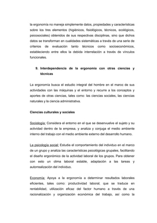 la ergonomía no maneja simplemente datos, propiedades y características
sobre los tres elementos (higiénicos, fisiológicos, técnicos, ecológicos,
psicosociales) obtenidos de sus respectivas disciplinas, sino que dichos
datos se transforman en cualidades sistemáticas a través de una serie de
criterios de evaluación tanto técnicos como socioeconómicos,
estableciendo entre ellos la debida interrelación a través de vínculos
funcionales.
9. Interdependencia de la ergonomía con otras ciencias y
técnicas
La ergonomía busca el estudio integral del hombre en el marco de sus
actividades con las máquinas y el entorno y recurre a los conceptos y
aportes de otras ciencias, tales como: las ciencias sociales, las ciencias
naturales y la ciencia administrativa.
Ciencias culturales y sociales
Sociología: Considera el entorno en el que se desenvuelve el sujeto y su
actividad dentro de la empresa, y analiza y conjuga el medio ambiente
interno del trabajo con el medio ambiente externo del desarrollo humano.
La psicología social: Estudia el comportamiento del individuo en el marco
de un grupo y analiza las características psicológicas grupales, facilitando
el diseño ergonómico de la actividad laboral de los grupos. Para obtener
con esto un clima laboral estable, adaptación a las tareas y
autorrealización del individuo.
Economía: Apoya a la ergonomía a determinar resultados laborales
eficientes, tales como: productividad laboral, que se traduce en
rentabilidad, utilización eficaz del factor humano a través de una
racionalización y organización económica del trabajo, así como la
 