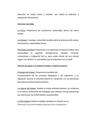 reducción de costos físicos y sociales, que mejora la selección y
preparación del personal.
Ciencias naturales
La física: Proporciona las condiciones ambientales dentro del marco
laboral.
La biología: Investiga y desarrolla estudios sobre la estructura del cuerpo,
dimensiones y capacidades físicas.
Psicología individual: Proporciona a la ergonomía en base al análisis de la
personalidad lo siguiente: temperamento, carácter, conducta,
motivaciones e integración del yo; para poder colocar de una manera
segura “al individuo” en actividades que se relacionen con su perfil.
Ciencia de apoyo a al sistema hombre- máquina entorno
Fisiología del trabajo: Proporciona el análisis del
Funcionamiento de los procesos fisiológicos y del organismo, y su
regulación durante la actividad laboral en interacción con los elementos
del sistema hombre-máquina-entorno.
La higiene del trabajo: Analizar el medio ambiente laboral y su incidencia
en la salud y rendimiento del trabajador para elaborar normas preventivas
que disminuyan las enfermedades ocupacionales.
La Sico higiene: Elabora medidas sanitarias en relación con la
Prevención de enfermedades psíquicas de los trabajadores.
 