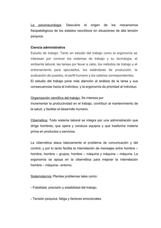La psiconeurologia: Descubre el origen de los mecanismos
fisiopatológicos de los estados neuróticos en situaciones de alta tensión
psíquica.
Ciencia administrativa
Estudio de trabajo: Tanto en estudio del trabajo como la ergonomía se
interesan por conocer los sistemas de trabajo y su tecnología, el
ambiente laboral, las tareas por llevar a cabo, los métodos de trabajo y el
entrenamiento para ejecutarlos, los estándares de producción, la
evaluación de puestos, el perfil humano y los salarios correspondientes.
El estudio del trabajo pone más atención al análisis de la tarea y sus
consecuencias hacia el individuo, y la ergonomía da prioridad al individuo.
Organización científica del trabajo: Se interesa por
Incrementar la productividad en el trabajo, contribuir al mantenimiento de
la salud, y facilitar el desarrollo humano.
Cibernética: Todo sistema laboral se integra por una administración que
dirige hombres, que opera y conduce equipos y que trasforma materia
prima en productos o servicios.
La cibernética ataca básicamente el problema de comunicación y del
control, y por lo tanto facilita la interrelación de mensajes entre hombre –
hombre, hombre – grupos, hombre – máquina y máquina – máquina. La
ergonomía se apoya en la cibernética para mejorar la interrelación
hombre – máquina– entorno.
Sistemotecnia: Plantea problemas tales como:
- Fiabilidad, precisión y estabilidad del trabajo.
- Tensión psíquica, fatiga y factores emocionales.
 