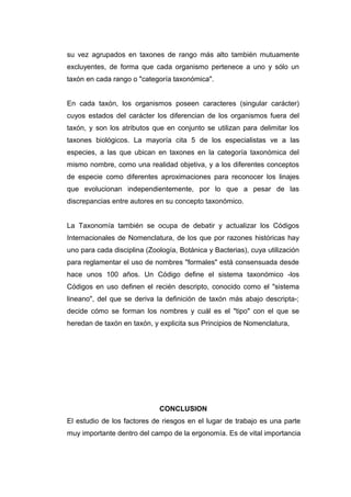 su vez agrupados en taxones de rango más alto también mutuamente
excluyentes, de forma que cada organismo pertenece a uno y sólo un
taxón en cada rango o "categoría taxonómica".
En cada taxón, los organismos poseen caracteres (singular carácter)
cuyos estados del carácter los diferencian de los organismos fuera del
taxón, y son los atributos que en conjunto se utilizan para delimitar los
taxones biológicos. La mayoría cita 5 de los especialistas ve a las
especies, a las que ubican en taxones en la categoría taxonómica del
mismo nombre, como una realidad objetiva, y a los diferentes conceptos
de especie como diferentes aproximaciones para reconocer los linajes
que evolucionan independientemente, por lo que a pesar de las
discrepancias entre autores en su concepto taxonómico.
La Taxonomía también se ocupa de debatir y actualizar los Códigos
Internacionales de Nomenclatura, de los que por razones históricas hay
uno para cada disciplina (Zoología, Botánica y Bacterias), cuya utilización
para reglamentar el uso de nombres "formales" está consensuada desde
hace unos 100 años. Un Código define el sistema taxonómico -los
Códigos en uso definen el recién descripto, conocido como el "sistema
lineano", del que se deriva la definición de taxón más abajo descripta-;
decide cómo se forman los nombres y cuál es el "tipo" con el que se
heredan de taxón en taxón, y explicita sus Principios de Nomenclatura,
CONCLUSION
El estudio de los factores de riesgos en el lugar de trabajo es una parte
muy importante dentro del campo de la ergonomía. Es de vital importancia
 