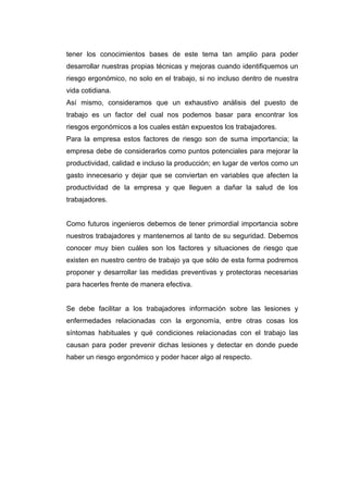 tener los conocimientos bases de este tema tan amplio para poder
desarrollar nuestras propias técnicas y mejoras cuando identifiquemos un
riesgo ergonómico, no solo en el trabajo, si no incluso dentro de nuestra
vida cotidiana.
Así mismo, consideramos que un exhaustivo análisis del puesto de
trabajo es un factor del cual nos podemos basar para encontrar los
riesgos ergonómicos a los cuales están expuestos los trabajadores.
Para la empresa estos factores de riesgo son de suma importancia; la
empresa debe de considerarlos como puntos potenciales para mejorar la
productividad, calidad e incluso la producción; en lugar de verlos como un
gasto innecesario y dejar que se conviertan en variables que afecten la
productividad de la empresa y que lleguen a dañar la salud de los
trabajadores.
Como futuros ingenieros debemos de tener primordial importancia sobre
nuestros trabajadores y mantenernos al tanto de su seguridad. Debemos
conocer muy bien cuáles son los factores y situaciones de riesgo que
existen en nuestro centro de trabajo ya que sólo de esta forma podremos
proponer y desarrollar las medidas preventivas y protectoras necesarias
para hacerles frente de manera efectiva.
Se debe facilitar a los trabajadores información sobre las lesiones y
enfermedades relacionadas con la ergonomía, entre otras cosas los
síntomas habituales y qué condiciones relacionadas con el trabajo las
causan para poder prevenir dichas lesiones y detectar en donde puede
haber un riesgo ergonómico y poder hacer algo al respecto.
 