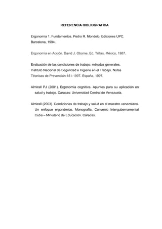 REFERENCIA BIBLIOGRAFICA
Ergonomía 1. Fundamentos. Pedro R. Mondelo. Ediciones UPC.
Barcelona, 1994.
Ergonomía en Acción. David J. Oborne. Ed. Trillas. México, 1987.
Evaluación de las condiciones de trabajo: métodos generales.
Instituto Nacional de Seguridad e Higiene en el Trabajo. Notas
Técnicas de Prevención 451-1997. España, 1997.
Almirall PJ (2001). Ergonomía cognitiva. Apuntes para su aplicación en
salud y trabajo. Caracas: Universidad Central de Venezuela.
Almirall (2003). Condiciones de trabajo y salud en el maestro venezolano.
Un enfoque ergonómico. Monografía. Convenio Intergubernamental
Cuba – Ministerio de Educación. Caracas.
 