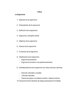 Índice
La Ergonomía
1. Aparición de la ergonomía
2. Antecedentes de la ergonomía
3. Definición de la ergonomía
4. Ergonomía y disciplina afines
5. Objetivos de la ergonomía
6. Alcance de la ergonomía
7. Funciones de la ergonomía
8. Clasificación de la ergonomía
- Ergonomía preventiva
- Ergonomía correctiva o de perfeccionamiento
9. Interdependencia de la ergonomía con otras ciencias y técnicas
- Ciencias culturales y sociales
- Ciencias naturales
- Ciencia de apoyo a al sistema hombre- máquina entorno
10.Taxonomía de los factores de riesgo psicosocial en el trabajo
 