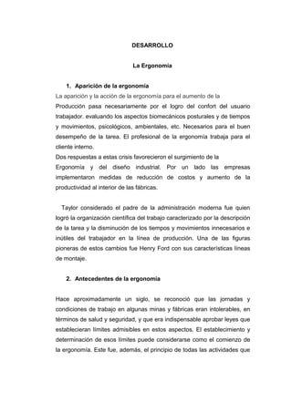 DESARROLLO
La Ergonomía
1. Aparición de la ergonomía
La aparición y la acción de la ergonomía para el aumento de la
Producción pasa necesariamente por el logro del confort del usuario
trabajador. evaluando los aspectos biomecánicos posturales y de tiempos
y movimientos, psicológicos, ambientales, etc. Necesarios para el buen
desempeño de la tarea. El profesional de la ergonomía trabaja para el
cliente interno.
Dos respuestas a estas crisis favorecieron el surgimiento de la
Ergonomía y del diseño industrial. Por un lado las empresas
implementaron medidas de reducción de costos y aumento de la
productividad al interior de las fábricas.
Taylor considerado el padre de la administración moderna fue quien
logró la organización científica del trabajo caracterizado por la descripción
de la tarea y la disminución de los tiempos y movimientos innecesarios e
inútiles del trabajador en la línea de producción. Una de las figuras
pioneras de estos cambios fue Henry Ford con sus características líneas
de montaje.
2. Antecedentes de la ergonomía
Hace aproximadamente un siglo, se reconoció que las jornadas y
condiciones de trabajo en algunas minas y fábricas eran intolerables, en
términos de salud y seguridad, y que era indispensable aprobar leyes que
establecieran límites admisibles en estos aspectos. El establecimiento y
determinación de esos límites puede considerarse como el comienzo de
la ergonomía. Este fue, además, el principio de todas las actividades que
 