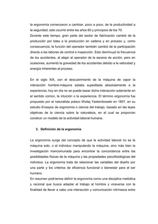 la ergonomía comenzaron a cambiar, poco a poco, de la productividad a
la seguridad; esto ocurrió entre los años 60 y principios de los 70.
Durante este tiempo, gran parte del sector de fabricación cambió de la
producción por lotes a la producción en cadena y en proceso y, como
consecuencia, la función del operador también cambió de la participación
directa a las labores de control e inspección. Esto disminuyó la frecuencia
de los accidentes, al alejar al operador de la escena de acción, pero en
ocasiones, aumentó la gravedad de los accidentes debido a la velocidad y
energía inherentes al proceso.
En el siglo XIX, con el descubrimiento de la máquina de vapor la
interacción hombre-máquina estaba supeditada absolutamente a la
experiencia; hoy en día no se puede basar dicha interacción solamente en
el sentido común, la intuición o la experiencia. El término ergonomía fue
propuesto por el naturalista polaco Woitej Yastembowski en 1857, en su
estudio Ensayos de ergonomía o ciencia del trabajo, basado en las leyes
objetivas de la ciencia sobre la naturaleza, en el cual se proponían
construir un modelo de la actividad laboral humana.
3. Definición de la ergonomía
La ergonomía surge del concepto de que la actividad laboral no es la
máquina solo, o el individuo manipulando la máquina, sino más bien la
investigación mancomunada para encontrar la concordancia entre las
posibilidades físicas de la máquina y las propiedades psicofisiológicas del
individuo. La ergonomía trata de relacionar las variables del diseño por
una parte y los criterios de eficiencia funcional o bienestar para el ser
humano.
En resumen podríamos definir la ergonomía como una disciplina metódica
y racional que busca adaptar el trabajo al hombre y viceversa con la
finalidad de llevar a cabo una interacción y comunicación intrínseca entre
 