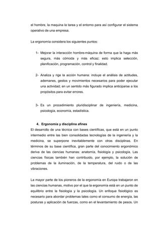 el hombre, la maquina la tarea y el entorno para así configurar el sistema
operativo de una empresa.
La ergonomía considera los siguientes puntos:
1- Mejorar la interacción hombre-máquina de forma que la haga más
segura, más cómoda y más eficaz; esto implica selección,
planificación, programación, control y finalidad.
2- Analiza y rige la acción humana: incluye el análisis de actitudes,
ademanes, gestos y movimientos necesarios para poder ejecutar
una actividad; en un sentido más figurado implica anticiparse a los
propósitos para evitar errores.
3- Es un procedimiento pluridisciplinar de ingeniería, medicina,
psicología, economía, estadística.
4. Ergonomía y disciplina afines
El desarrollo de una técnica con bases científicas, que está en un punto
intermedio entre las bien consolidadas tecnologías de la ingeniería y la
medicina, se superpone inevitablemente con otras disciplinas. En
términos de su base científica, gran parte del conocimiento ergonómico
deriva de las ciencias humanas: anatomía, fisiología y psicología. Las
ciencias físicas también han contribuido, por ejemplo, la solución de
problemas de la iluminación, de la temperatura, del ruido o de las
vibraciones.
La mayor parte de los pioneros de la ergonomía en Europa trabajaron en
las ciencias humanas, motivo por el que la ergonomía está en un punto de
equilibrio entre la fisiología y la psicología. Un enfoque fisiológico es
necesario para abordar problemas tales como el consumo de energía, las
posturas y aplicación de fuerzas, como en el levantamiento de pesos. Un
 