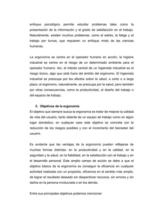 enfoque psicológico permite estudiar problemas tales como la
presentación de la información y el grado de satisfacción en el trabajo.
Naturalmente, existen muchos problemas, como el estrés, la fatiga y el
trabajo por turnos, que requieren un enfoque mixto de las ciencias
humanas.
La ergonomía se centra en el operador humano en acción; la higiene
industrial se centra en el riesgo de un determinado ambiente para el
operador humano. Así, el interés central de un higienista industrial es el
riesgo tóxico, algo que está fuera del ámbito del ergónomo. El higienista
industrial se preocupa por los efectos sobre la salud, a corto o a largo
plazo; el ergónomo, naturalmente, se preocupa por la salud, pero también
por otras consecuencias, como la productividad, el diseño del trabajo o
del espacio de trabajo.
5. Objetivos de la ergonomía
El objetivo que siempre busca la ergonomía es tratar de mejorar la calidad
de vida del usuario, tanto delante de un equipo de trabajo como en algún
lugar doméstico, en cualquier caso este objetivo se concreta con la
reducción de los riesgos posibles y con el incremento del bienestar del
usuario.
Es evidente que las ventajas de la ergonomía pueden reflejarse de
muchas formas distintas: en la productividad y en la calidad, en la
seguridad y la salud, en la fiabilidad, en la satisfacción con el trabajo y en
el desarrollo personal. Este amplio campo de acción se debe a que el
objetivo básico de la ergonomía es conseguir la eficiencia en cualquier
actividad realizada con un propósito, eficiencia en el sentido más amplio,
de lograr el resultado deseado sin desperdiciar recursos, sin errores y sin
daños en la persona involucrada o en los demás.
Entre sus principales objetivos podemos mencionar:
 