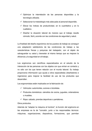  Optimizar la interrelación de las personas disponibles y la
tecnología utilizada.
 Seleccionar la metodología más adecuada al personal disponible.
 Elevar los índices de productividad, en lo cuantitativo y en lo
cualitativo.
 Diseñar la situación laboral de manera que el trabajo resulte
cómodo, fácil y acorde con las condiciones de seguridad y salud.
La finalidad del diseño ergonómico de los puestos de trabajo es conseguir
una adaptación satisfactoria de las condiciones de trabajo a las
características físicas y psíquicas del trabajador, con el objeto de
salvaguardar su salud y bienestar al mismo tiempo que se mejoran la
eficiencia y la seguridad en el trabajo.
Los ergónomos son científicos especializados en el estudio de la
interacción de las personas con los objetos con que entran en contacto y
no sólo con los que tienen relación con el mundo laboral. Su trabajo
proporciona información que ayuda a otros especialistas (diseñadores e
ingenieros) para mejorar la facilidad de uso de los productos que
desarrollan.
Los ergonomistas están implicados en la fabricación de:
 Vehículos: automóviles, aviones o bicicletas.
 Productos domésticos: utensilios de cocina, juguetes, ordenadores
o muebles.
 Ropa: calzado, prendas deportivas o pantalones.
Otros productos.
Además de "adaptar la máquina al hombre", la función del ergónomo en
las empresas es la de "concebir, junto a los responsables técnicos:
máquinas, organizaciones, dispositivos, formaciones, que permitan
 