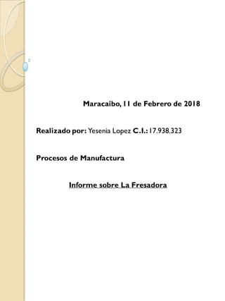 Maracaibo,11 de Febrero de 2018
Realizado por: Yesenia Lopez C.I.:17.938.323
Procesos de Manufactura
Informe sobre La Fresadora
 