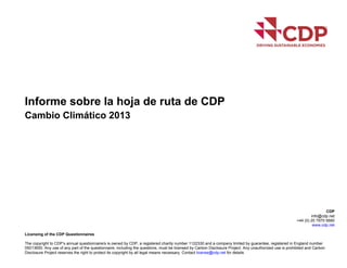 Informe sobre la hoja de ruta de CDP
Cambio Climático 2013
CDP
info@cdp.net
+44 (0) 20 7970 5660
www.cdp.net
Licensing of the CDP Questionnaires
The copyright to CDP’s annual questionnaire/s is owned by CDP, a registered charity number 1122330 and a company limited by guarantee, registered in England number
05013650. Any use of any part of the questionnaire, including the questions, must be licensed by Carbon Disclosure Project. Any unauthorized use is prohibited and Carbon
Disclosure Project reserves the right to protect its copyright by all legal means necessary. Contact license@cdp.net for details
 