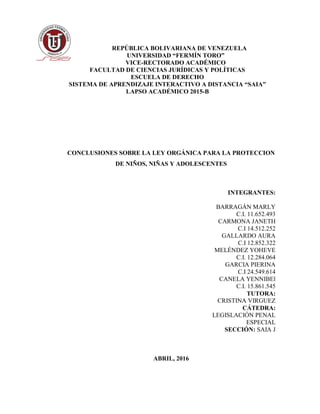 REPÚBLICA BOLIVARIANA DE VENEZUELA
UNIVERSIDAD “FERMÍN TORO”
VICE-RECTORADO ACADÉMICO
FACULTAD DE CIENCIAS JURÍDICAS Y POLÍTICAS
ESCUELA DE DERECHO
SISTEMA DE APRENDIZAJE INTERACTIVO A DISTANCIA “SAIA”
LAPSO ACADÉMICO 2015-B
CONCLUSIONES SOBRE LA LEY ORGÁNICA PARA LA PROTECCION
DE NIÑOS, NIÑAS Y ADOLESCENTES
INTEGRANTES:
BARRAGÁN MARLY
C.I. 11.652.493
CARMONA JANETH
C.I 14.512.252
GALLARDO AURA
C.I 12.852.322
MELÉNDEZ YOHEVE
C.I. 12.284.064
GARCIA PIERINA
C.I 24.549.614
CANELA YENNIBEl
C.I. 15.861.545
TUTORA:
CRISTINA VIRGUEZ
CÁTEDRA:
LEGISLACIÓN PENAL
ESPECIAL
SECCIÓN: SAIA J
ABRIL, 2016
 