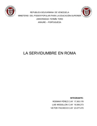 REPUBLICA BOLIVARIANA DE VENEZUELA
MINISTERIO DEL PODER POPULAR PARA LA EDUCACIÓN SUPERIOR
UNIVERSIDAD FERMÍN TORO
ARAURE – PORTUGUESA
LA SERVIDUMBRE EN ROMA
INTEGRANTE:
ROSMAR PÉREZ C.I.N° 17.363.178
LUIS MOGOLLON C.I.N° 16.566.273
VICTOR PACHECO C.I.N° 23.577.470
 