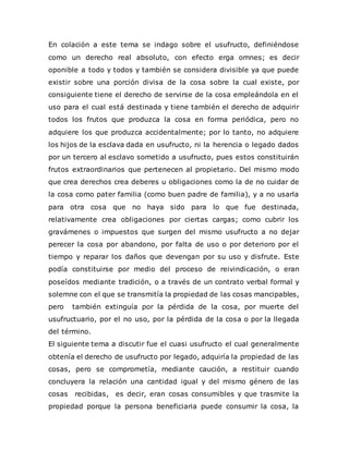 En colación a este tema se indago sobre el usufructo, definiéndose
como un derecho real absoluto, con efecto erga omnes; es decir
oponible a todo y todos y también se considera divisible ya que puede
existir sobre una porción divisa de la cosa sobre la cual existe, por
consiguiente tiene el derecho de servirse de la cosa empleándola en el
uso para el cual está destinada y tiene también el derecho de adquirir
todos los frutos que produzca la cosa en forma periódica, pero no
adquiere los que produzca accidentalmente; por lo tanto, no adquiere
los hijos de la esclava dada en usufructo, ni la herencia o legado dados
por un tercero al esclavo sometido a usufructo, pues estos constituirán
frutos extraordinarios que pertenecen al propietario. Del mismo modo
que crea derechos crea deberes u obligaciones como la de no cuidar de
la cosa como pater familia (como buen padre de familia), y a no usarla
para otra cosa que no haya sido para lo que fue destinada,
relativamente crea obligaciones por ciertas cargas; como cubrir los
gravámenes o impuestos que surgen del mismo usufructo a no dejar
perecer la cosa por abandono, por falta de uso o por deterioro por el
tiempo y reparar los daños que devengan por su uso y disfrute. Este
podía constituirse por medio del proceso de reivindicación, o eran
poseídos mediante tradición, o a través de un contrato verbal formal y
solemne con el que se transmitía la propiedad de las cosas mancipables,
pero también extinguía por la pérdida de la cosa, por muerte del
usufructuario, por el no uso, por la pérdida de la cosa o por la llegada
del término.
El siguiente tema a discutir fue el cuasi usufructo el cual generalmente
obtenía el derecho de usufructo por legado, adquiría la propiedad de las
cosas, pero se comprometía, mediante caución, a restituir cuando
concluyera la relación una cantidad igual y del mismo género de las
cosas recibidas, es decir, eran cosas consumibles y que trasmite la
propiedad porque la persona beneficiaria puede consumir la cosa, la
 